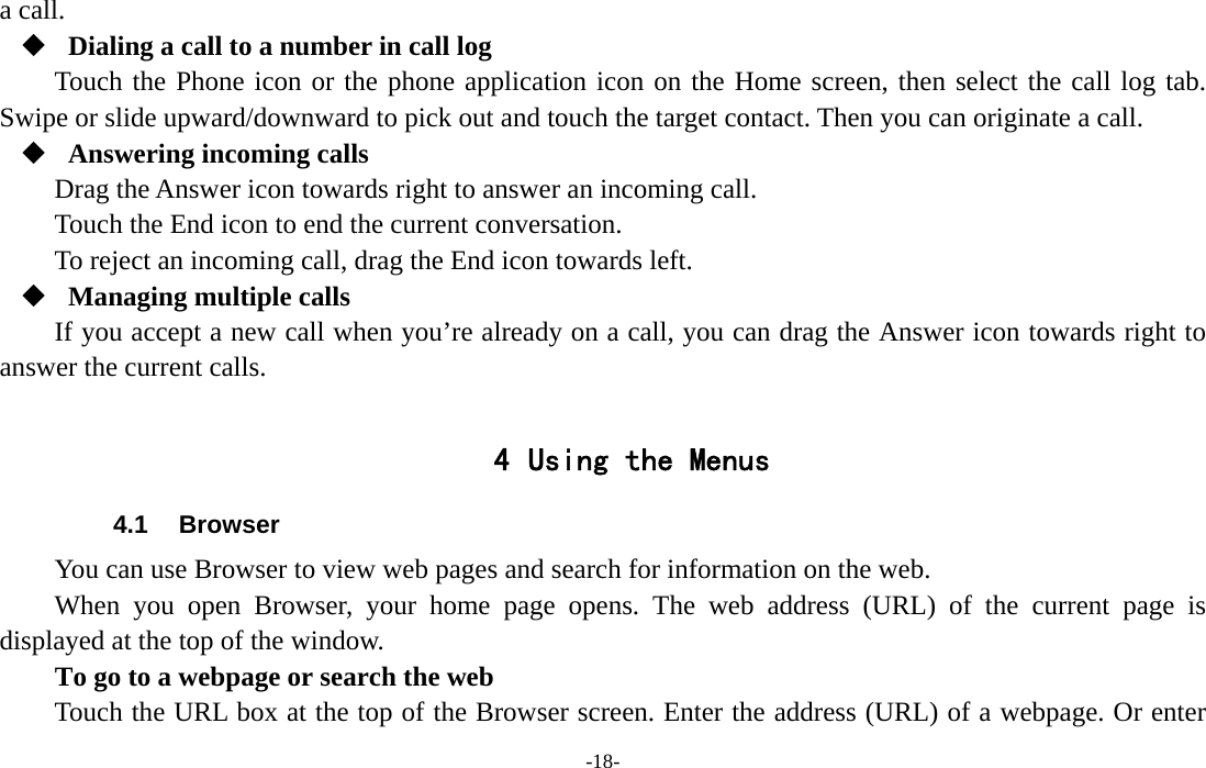  -18- a call.  Dialing a call to a number in call log Touch the Phone icon or the phone application icon on the Home screen, then select the call log tab. Swipe or slide upward/downward to pick out and touch the target contact. Then you can originate a call.  Answering incoming calls Drag the Answer icon towards right to answer an incoming call. Touch the End icon to end the current conversation. To reject an incoming call, drag the End icon towards left.  Managing multiple calls If you accept a new call when you’re already on a call, you can drag the Answer icon towards right to answer the current calls.  4 Using the Menus 4.1 Browser You can use Browser to view web pages and search for information on the web. When you open Browser, your home page opens. The web address (URL) of the current page is displayed at the top of the window. To go to a webpage or search the web Touch the URL box at the top of the Browser screen. Enter the address (URL) of a webpage. Or enter 