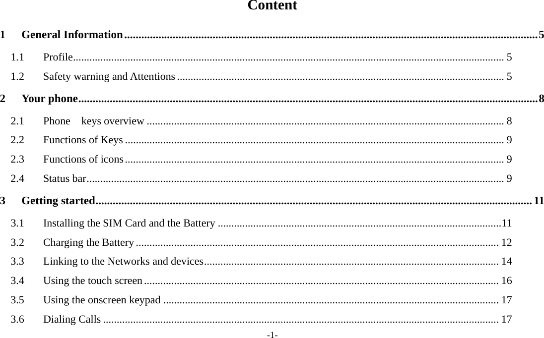  -1- Content 1General Information ................................................................................................................................................. 51.1Profile .............................................................................................................................................................. 51.2Safety warning and Attentions ........................................................................................................................ 52Your phone ................................................................................................................................................................. 82.1Phone  keys overview ................................................................................................................................... 82.2Functions of Keys ........................................................................................................................................... 92.3Functions of icons ........................................................................................................................................... 92.4Status bar ......................................................................................................................................................... 93Getting started ......................................................................................................................................................... 113.1Installing the SIM Card and the Battery ........................................................................................................ 113.2Charging the Battery ..................................................................................................................................... 123.3Linking to the Networks and devices ............................................................................................................ 143.4Using the touch screen .................................................................................................................................. 163.5Using the onscreen keypad ........................................................................................................................... 173.6Dialing Calls ................................................................................................................................................. 17