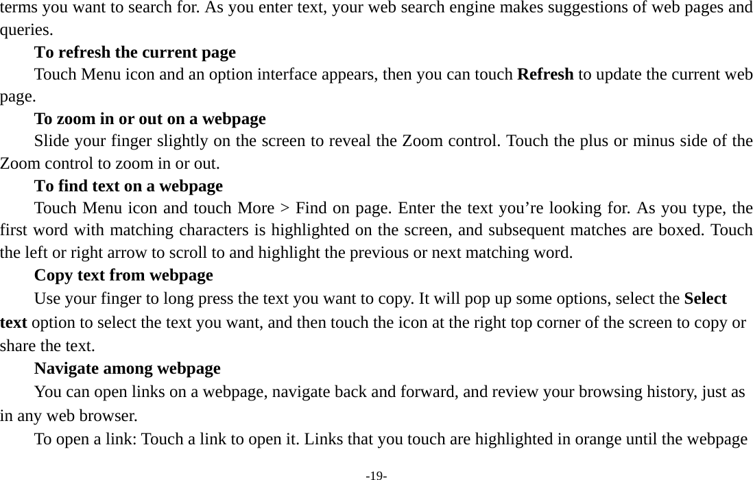  -19- terms you want to search for. As you enter text, your web search engine makes suggestions of web pages and queries.      To refresh the current page         Touch Menu icon and an option interface appears, then you can touch Refresh to update the current web page.         To zoom in or out on a webpage Slide your finger slightly on the screen to reveal the Zoom control. Touch the plus or minus side of the Zoom control to zoom in or out.        To find text on a webpage Touch Menu icon and touch More &gt; Find on page. Enter the text you’re looking for. As you type, the first word with matching characters is highlighted on the screen, and subsequent matches are boxed. Touch the left or right arrow to scroll to and highlight the previous or next matching word.        Copy text from webpage Use your finger to long press the text you want to copy. It will pop up some options, select the Select text option to select the text you want, and then touch the icon at the right top corner of the screen to copy or share the text. Navigate among webpage You can open links on a webpage, navigate back and forward, and review your browsing history, just as in any web browser.           To open a link: Touch a link to open it. Links that you touch are highlighted in orange until the webpage 