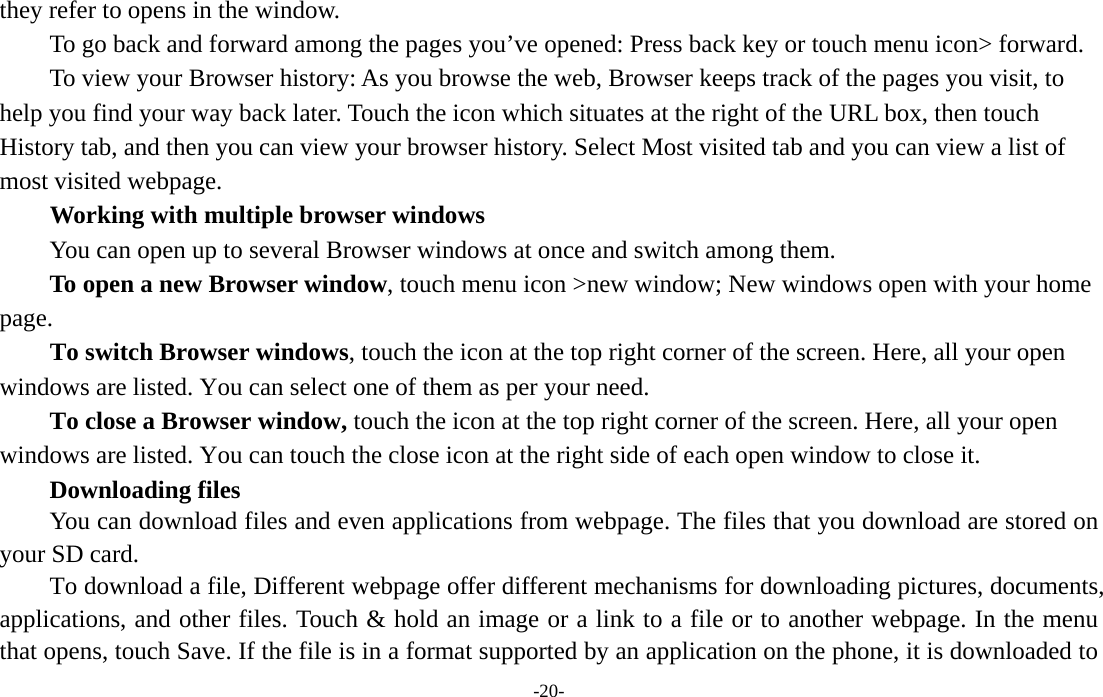  -20- they refer to opens in the window. To go back and forward among the pages you’ve opened: Press back key or touch menu icon&gt; forward.           To view your Browser history: As you browse the web, Browser keeps track of the pages you visit, to help you find your way back later. Touch the icon which situates at the right of the URL box, then touch History tab, and then you can view your browser history. Select Most visited tab and you can view a list of most visited webpage.   Working with multiple browser windows         You can open up to several Browser windows at once and switch among them.      To open a new Browser window, touch menu icon &gt;new window; New windows open with your home page.        To switch Browser windows, touch the icon at the top right corner of the screen. Here, all your open windows are listed. You can select one of them as per your need.     To close a Browser window, touch the icon at the top right corner of the screen. Here, all your open windows are listed. You can touch the close icon at the right side of each open window to close it.     Downloading files You can download files and even applications from webpage. The files that you download are stored on your SD card.         To download a file, Different webpage offer different mechanisms for downloading pictures, documents, applications, and other files. Touch &amp; hold an image or a link to a file or to another webpage. In the menu that opens, touch Save. If the file is in a format supported by an application on the phone, it is downloaded to 