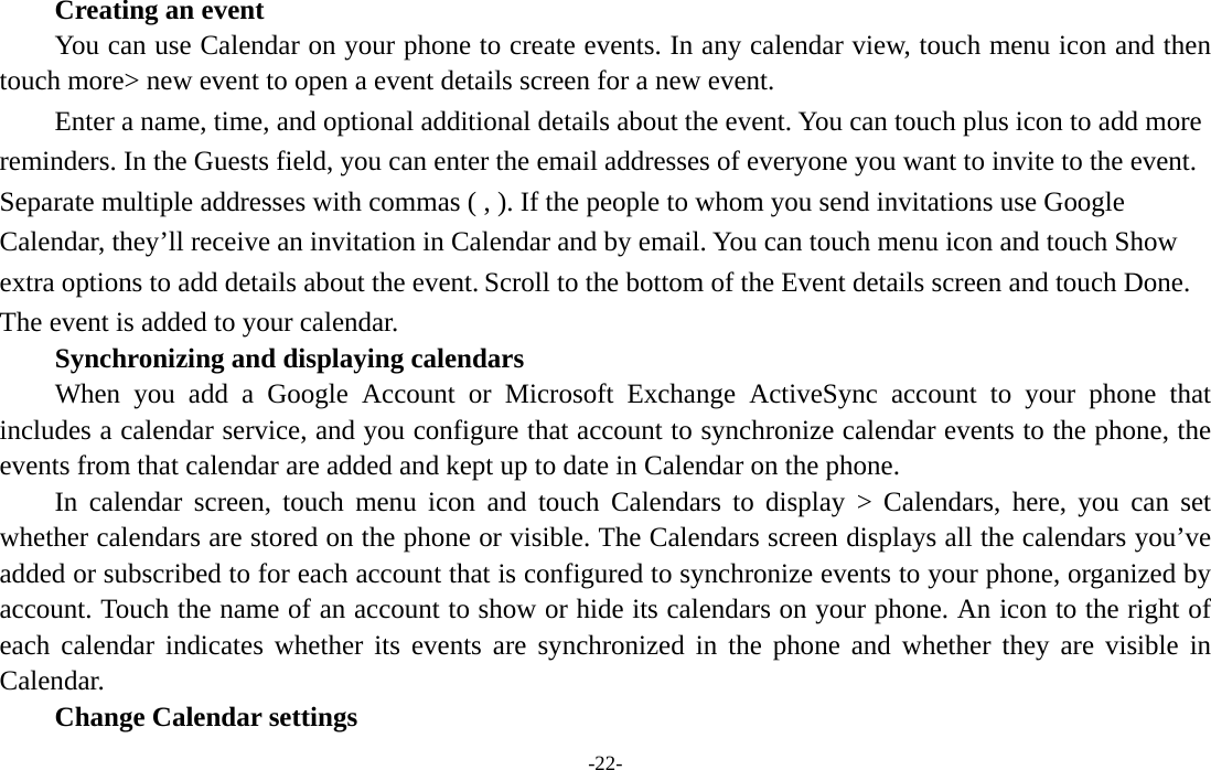  -22-     Creating an event You can use Calendar on your phone to create events. In any calendar view, touch menu icon and then touch more&gt; new event to open a event details screen for a new event.   Enter a name, time, and optional additional details about the event. You can touch plus icon to add more reminders. In the Guests field, you can enter the email addresses of everyone you want to invite to the event. Separate multiple addresses with commas ( , ). If the people to whom you send invitations use Google Calendar, they’ll receive an invitation in Calendar and by email. You can touch menu icon and touch Show extra options to add details about the event. Scroll to the bottom of the Event details screen and touch Done. The event is added to your calendar. Synchronizing and displaying calendars     When you add a Google Account or Microsoft Exchange ActiveSync account to your phone that includes a calendar service, and you configure that account to synchronize calendar events to the phone, the events from that calendar are added and kept up to date in Calendar on the phone.     In calendar screen, touch menu icon and touch Calendars to display &gt; Calendars, here, you can set whether calendars are stored on the phone or visible. The Calendars screen displays all the calendars you’ve added or subscribed to for each account that is configured to synchronize events to your phone, organized by account. Touch the name of an account to show or hide its calendars on your phone. An icon to the right of each calendar indicates whether its events are synchronized in the phone and whether they are visible in Calendar.     Change Calendar settings 