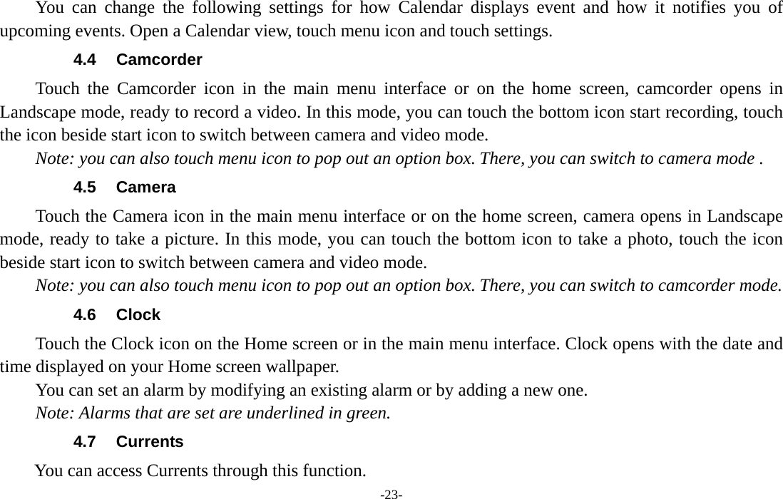  -23- You can change the following settings for how Calendar displays event and how it notifies you of upcoming events. Open a Calendar view, touch menu icon and touch settings. 4.4 Camcorder Touch the Camcorder icon in the main menu interface or on the home screen, camcorder opens in Landscape mode, ready to record a video. In this mode, you can touch the bottom icon start recording, touch the icon beside start icon to switch between camera and video mode.   Note: you can also touch menu icon to pop out an option box. There, you can switch to camera mode . 4.5 Camera Touch the Camera icon in the main menu interface or on the home screen, camera opens in Landscape mode, ready to take a picture. In this mode, you can touch the bottom icon to take a photo, touch the icon beside start icon to switch between camera and video mode.   Note: you can also touch menu icon to pop out an option box. There, you can switch to camcorder mode. 4.6 Clock Touch the Clock icon on the Home screen or in the main menu interface. Clock opens with the date and time displayed on your Home screen wallpaper. You can set an alarm by modifying an existing alarm or by adding a new one.   Note: Alarms that are set are underlined in green. 4.7 Currents         You can access Currents through this function. 