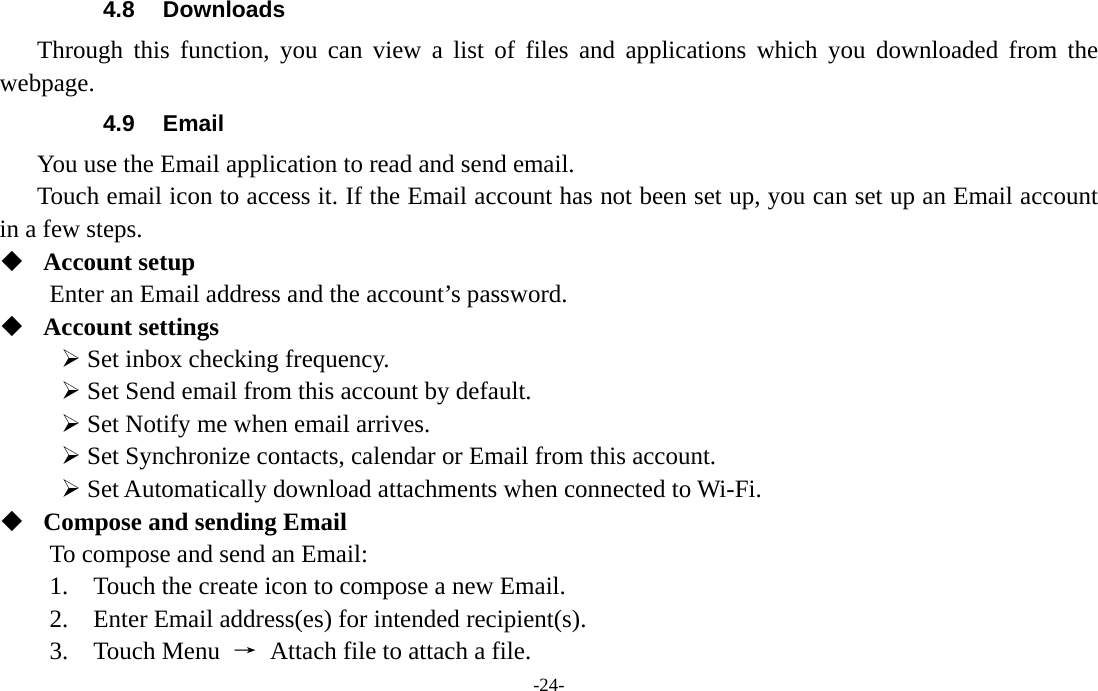  -24- 4.8 Downloads Through this function, you can view a list of files and applications which you downloaded from the webpage.  4.9 Email You use the Email application to read and send email.       Touch email icon to access it. If the Email account has not been set up, you can set up an Email account in a few steps.  Account setup   Enter an Email address and the account’s password.    Account settings   ¾ Set inbox checking frequency.   ¾ Set Send email from this account by default.   ¾ Set Notify me when email arrives.   ¾ Set Synchronize contacts, calendar or Email from this account.   ¾ Set Automatically download attachments when connected to Wi-Fi.  Compose and sending Email   To compose and send an Email:   1.    Touch the create icon to compose a new Email.   2.    Enter Email address(es) for intended recipient(s).     3.  Touch Menu →  Attach file to attach a file.     