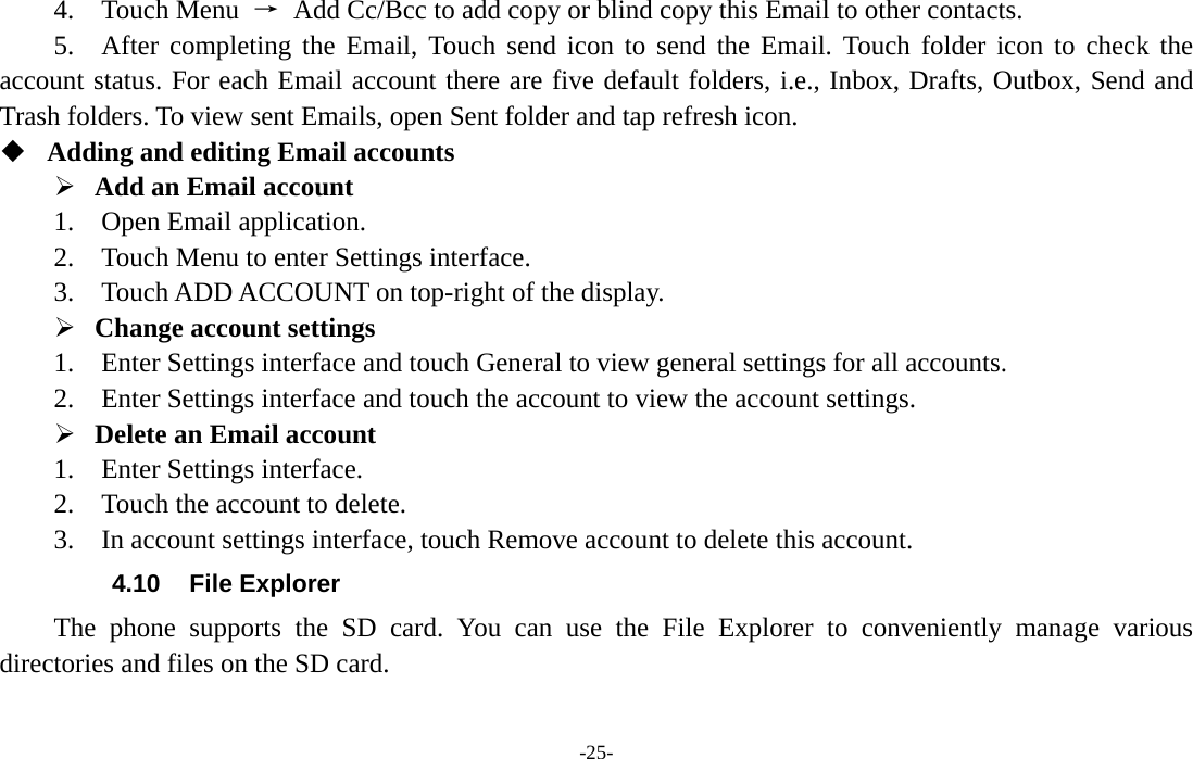  -25- 4.  Touch Menu →  Add Cc/Bcc to add copy or blind copy this Email to other contacts.     5.  After completing the Email, Touch send icon to send the Email. Touch folder icon to check the account status. For each Email account there are five default folders, i.e., Inbox, Drafts, Outbox, Send and Trash folders. To view sent Emails, open Sent folder and tap refresh icon.    Adding and editing Email accounts   ¾ Add an Email account   1.  Open Email application.  2.    Touch Menu to enter Settings interface.     3.    Touch ADD ACCOUNT on top-right of the display.   ¾ Change account settings   1.    Enter Settings interface and touch General to view general settings for all accounts.   2.    Enter Settings interface and touch the account to view the account settings.   ¾ Delete an Email account   1.  Enter Settings interface.  2.  Touch the account to delete.    3.    In account settings interface, touch Remove account to delete this account.   4.10  File Explorer The phone supports the SD card. You can use the File Explorer to conveniently manage various directories and files on the SD card. 