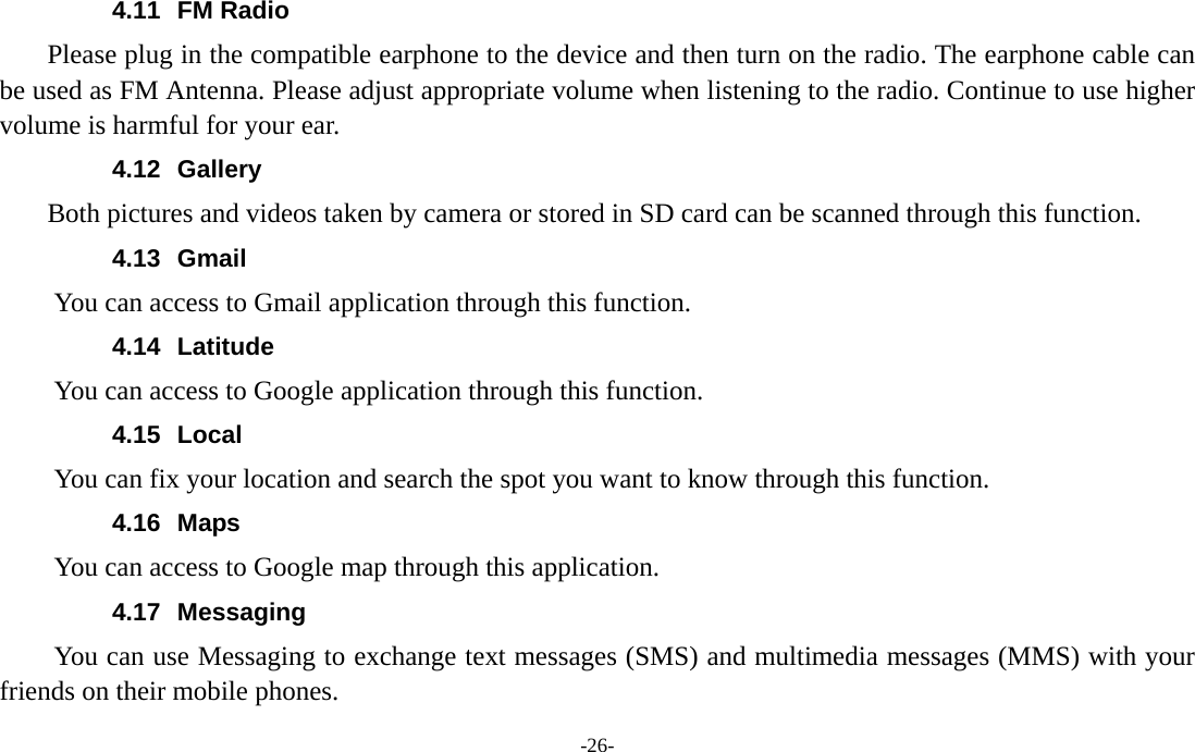  -26- 4.11 FM Radio     Please plug in the compatible earphone to the device and then turn on the radio. The earphone cable can be used as FM Antenna. Please adjust appropriate volume when listening to the radio. Continue to use higher volume is harmful for your ear.   4.12 Gallery     Both pictures and videos taken by camera or stored in SD card can be scanned through this function. 4.13 Gmail You can access to Gmail application through this function. 4.14 Latitude You can access to Google application through this function. 4.15 Local  You can fix your location and search the spot you want to know through this function. 4.16 Maps You can access to Google map through this application. 4.17 Messaging You can use Messaging to exchange text messages (SMS) and multimedia messages (MMS) with your friends on their mobile phones. 