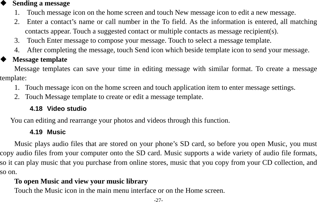  -27-  Sending a message   1.    Touch message icon on the home screen and touch New message icon to edit a new message.     2.    Enter a contact’s name or call number in the To field. As the information is entered, all matching contacts appear. Touch a suggested contact or multiple contacts as message recipient(s).     3.    Touch Enter message to compose your message. Touch to select a message template.     4.    After completing the message, touch Send icon which beside template icon to send your message.    Message template   Message templates can save your time in editing message with similar format. To create a message template:  1. Touch message icon on the home screen and touch application item to enter message settings.   2. Touch Message template to create or edit a message template.   4.18 Video studio      You can editing and rearrange your photos and videos through this function. 4.19 Music Music plays audio files that are stored on your phone’s SD card, so before you open Music, you must copy audio files from your computer onto the SD card. Music supports a wide variety of audio file formats, so it can play music that you purchase from online stores, music that you copy from your CD collection, and so on.   To open Music and view your music library Touch the Music icon in the main menu interface or on the Home screen. 