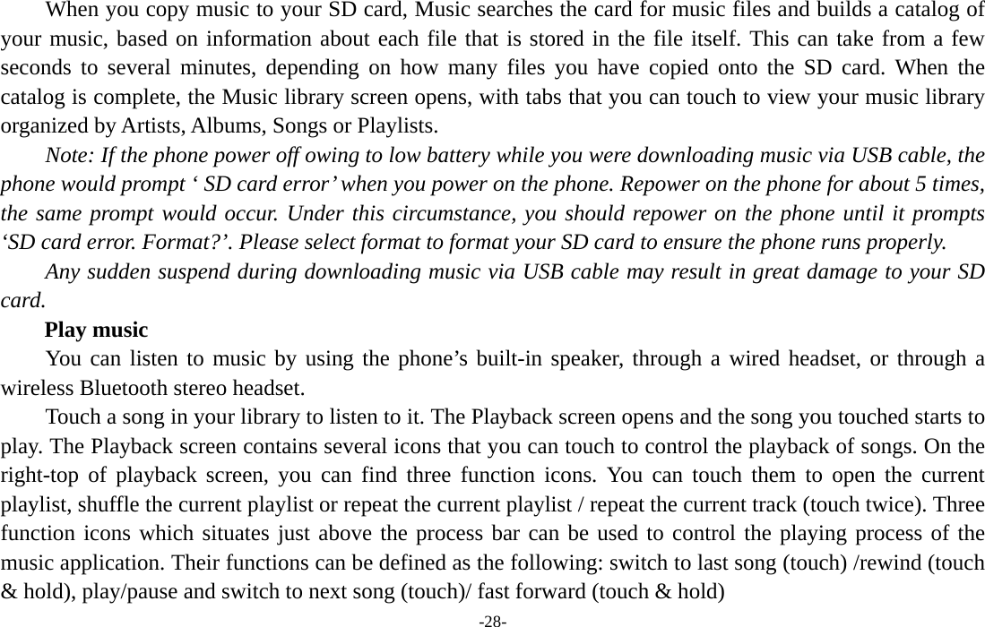  -28- When you copy music to your SD card, Music searches the card for music files and builds a catalog of your music, based on information about each file that is stored in the file itself. This can take from a few seconds to several minutes, depending on how many files you have copied onto the SD card. When the catalog is complete, the Music library screen opens, with tabs that you can touch to view your music library organized by Artists, Albums, Songs or Playlists.       Note: If the phone power off owing to low battery while you were downloading music via USB cable, the phone would prompt ‘ SD card error’ when you power on the phone. Repower on the phone for about 5 times, the same prompt would occur. Under this circumstance, you should repower on the phone until it prompts ‘SD card error. Format?’. Please select format to format your SD card to ensure the phone runs properly. Any sudden suspend during downloading music via USB cable may result in great damage to your SD card.     Play music You can listen to music by using the phone’s built-in speaker, through a wired headset, or through a wireless Bluetooth stereo headset. Touch a song in your library to listen to it. The Playback screen opens and the song you touched starts to play. The Playback screen contains several icons that you can touch to control the playback of songs. On the right-top of playback screen, you can find three function icons. You can touch them to open the current playlist, shuffle the current playlist or repeat the current playlist / repeat the current track (touch twice). Three function icons which situates just above the process bar can be used to control the playing process of the music application. Their functions can be defined as the following: switch to last song (touch) /rewind (touch &amp; hold), play/pause and switch to next song (touch)/ fast forward (touch &amp; hold)   