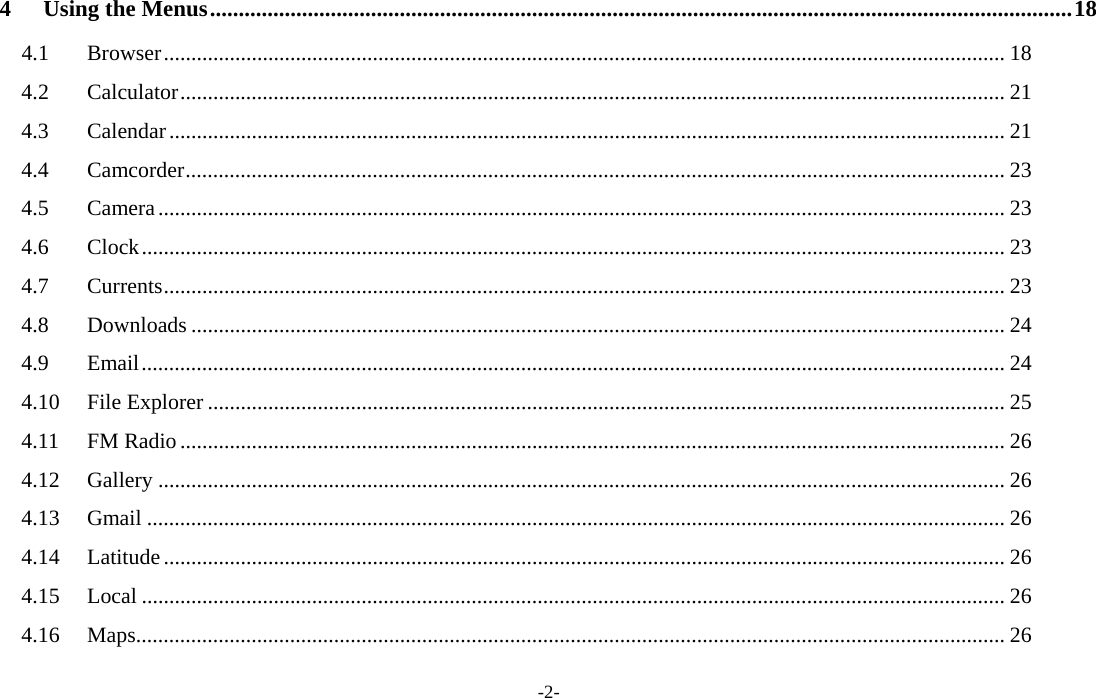  -2- 4Using the Menus ...................................................................................................................................................... 184.1Browser ......................................................................................................................................................... 184.2Calculator ...................................................................................................................................................... 214.3Calendar ........................................................................................................................................................ 214.4Camcorder ..................................................................................................................................................... 234.5Camera .......................................................................................................................................................... 234.6Clock ............................................................................................................................................................. 234.7Currents ......................................................................................................................................................... 234.8Downloads .................................................................................................................................................... 244.9Email ............................................................................................................................................................. 244.10File Explorer ................................................................................................................................................. 254.11FM Radio ...................................................................................................................................................... 264.12Gallery .......................................................................................................................................................... 264.13Gmail ............................................................................................................................................................ 264.14Latitude ......................................................................................................................................................... 264.15Local ............................................................................................................................................................. 264.16Maps .............................................................................................................................................................. 26