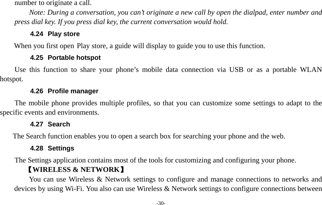  -30- number to originate a call.     Note: During a conversation, you can’t originate a new call by open the dialpad, enter number and press dial key. If you press dial key, the current conversation would hold.   4.24 Play store        When you first open Play store, a guide will display to guide you to use this function. 4.25 Portable hotspot Use this function to share your phone’s mobile data connection via USB or as a portable WLAN hotspot. 4.26 Profile manager The mobile phone provides multiple profiles, so that you can customize some settings to adapt to the specific events and environments. 4.27 Search     The Search function enables you to open a search box for searching your phone and the web.   4.28 Settings The Settings application contains most of the tools for customizing and configuring your phone. 【WIRELESS &amp; NETWORK】     You can use Wireless &amp; Network settings to configure and manage connections to networks and devices by using Wi-Fi. You also can use Wireless &amp; Network settings to configure connections between 