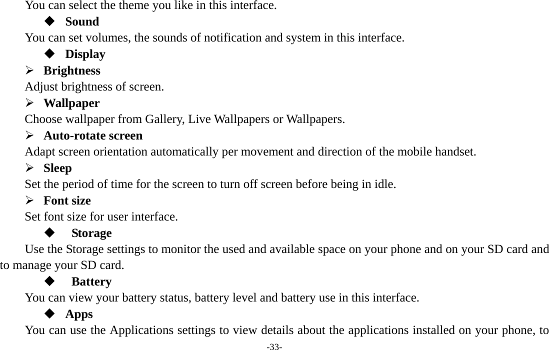  -33-      You can select the theme you like in this interface.  Sound You can set volumes, the sounds of notification and system in this interface.  Display ¾ Brightness  Adjust brightness of screen.   ¾ Wallpaper  Choose wallpaper from Gallery, Live Wallpapers or Wallpapers.   ¾ Auto-rotate screen   Adapt screen orientation automatically per movement and direction of the mobile handset.   ¾ Sleep  Set the period of time for the screen to turn off screen before being in idle.       ¾ Font size   Set font size for user interface.         Storage Use the Storage settings to monitor the used and available space on your phone and on your SD card and to manage your SD card.   Battery  You can view your battery status, battery level and battery use in this interface.  Apps You can use the Applications settings to view details about the applications installed on your phone, to 