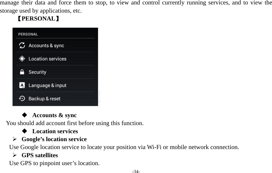  -34- manage their data and force them to stop, to view and control currently running services, and to view the storage used by applications, etc.      【PERSONAL】   Accounts &amp; sync You should add account first before using this function.  Location services ¾ Google’s location service   Use Google location service to locate your position via Wi-Fi or mobile network connection.   ¾ GPS satellites   Use GPS to pinpoint user’s location.    