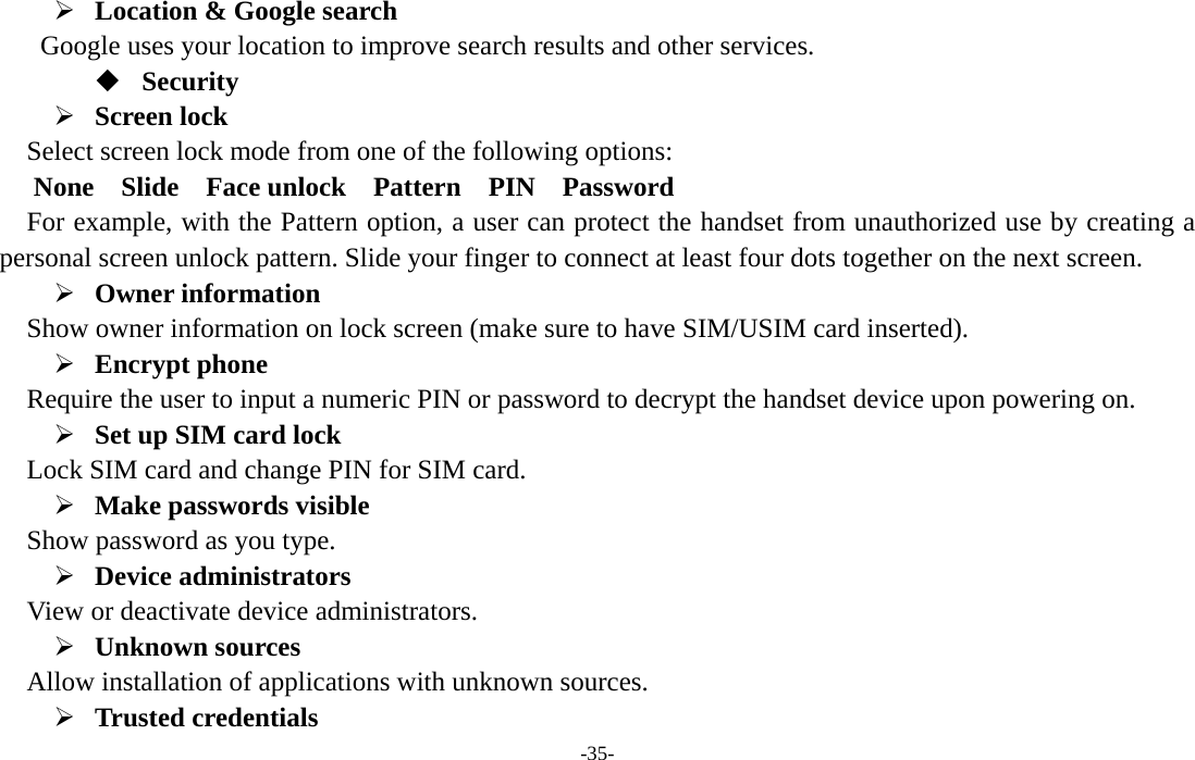  -35- ¾ Location &amp; Google search   Google uses your location to improve search results and other services.  Security ¾ Screen lock   Select screen lock mode from one of the following options:    None 　 Slide  Face unlock  Pattern  PIN  Password  For example, with the Pattern option, a user can protect the handset from unauthorized use by creating a personal screen unlock pattern. Slide your finger to connect at least four dots together on the next screen.   ¾ Owner information   Show owner information on lock screen (make sure to have SIM/USIM card inserted).     ¾ Encrypt phone   Require the user to input a numeric PIN or password to decrypt the handset device upon powering on.   ¾ Set up SIM card lock   Lock SIM card and change PIN for SIM card.   ¾ Make passwords visible Show password as you type.   ¾ Device administrators   View or deactivate device administrators.   ¾ Unknown sources   Allow installation of applications with unknown sources. ¾ Trusted credentials   