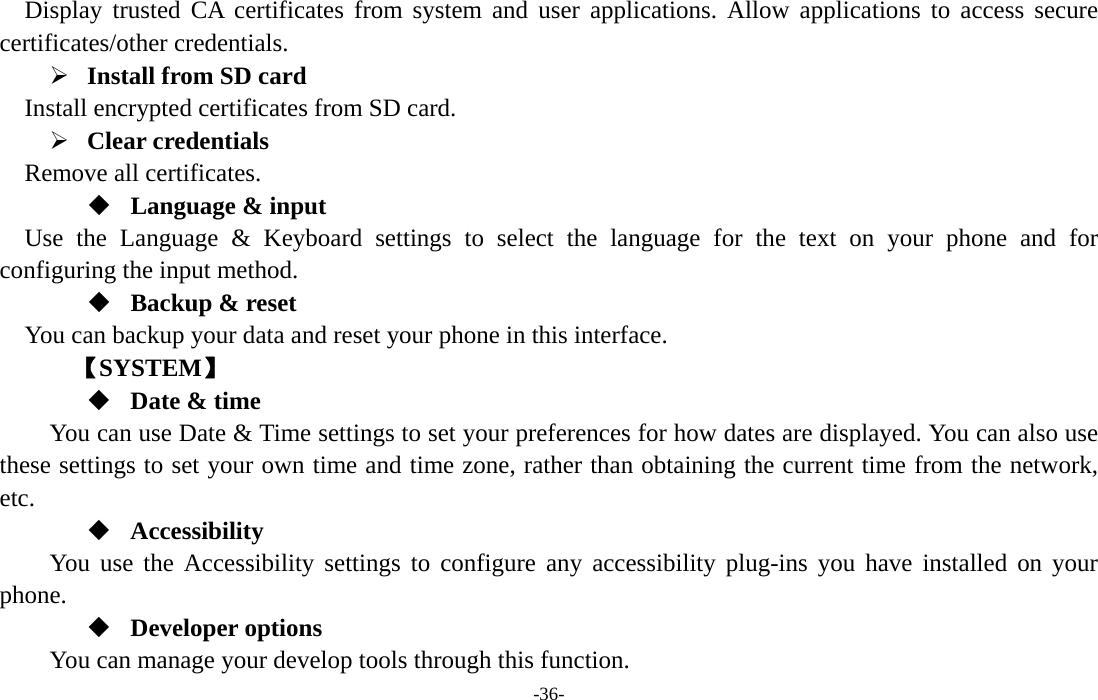  -36- Display trusted CA certificates from system and user applications. Allow applications to access secure certificates/other credentials. ¾ Install from SD card   Install encrypted certificates from SD card. ¾ Clear credentials Remove all certificates.  Language &amp; input Use the Language &amp; Keyboard settings to select the language for the text on your phone and for configuring the input method.  Backup &amp; reset You can backup your data and reset your phone in this interface.    【SYSTEM】  Date &amp; time         You can use Date &amp; Time settings to set your preferences for how dates are displayed. You can also use these settings to set your own time and time zone, rather than obtaining the current time from the network, etc.  Accessibility You use the Accessibility settings to configure any accessibility plug-ins you have installed on your phone.  Developer options     You can manage your develop tools through this function. 