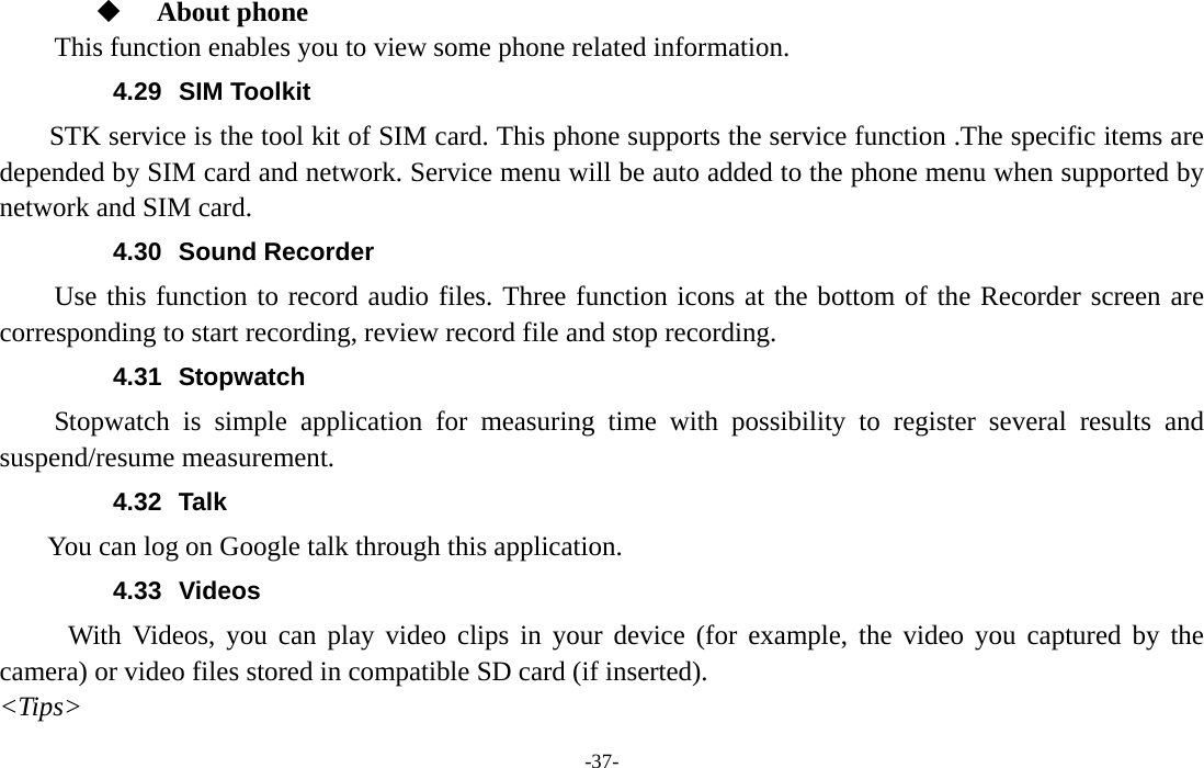  -37-   About phone  This function enables you to view some phone related information. 4.29 SIM Toolkit STK service is the tool kit of SIM card. This phone supports the service function .The specific items are depended by SIM card and network. Service menu will be auto added to the phone menu when supported by network and SIM card. 4.30 Sound Recorder Use this function to record audio files. Three function icons at the bottom of the Recorder screen are corresponding to start recording, review record file and stop recording. 4.31 Stopwatch Stopwatch is simple application for measuring time with possibility to register several results and suspend/resume measurement. 4.32 Talk You can log on Google talk through this application. 4.33 Videos With Videos, you can play video clips in your device (for example, the video you captured by the camera) or video files stored in compatible SD card (if inserted). &lt;Tips&gt; 