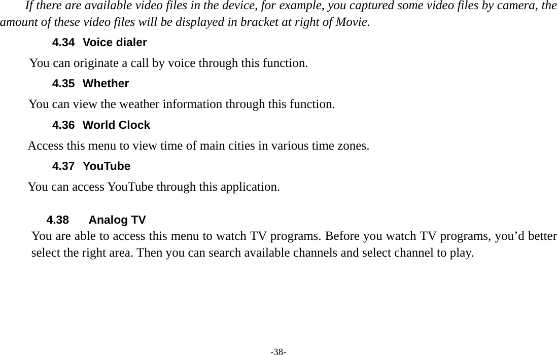  -38- If there are available video files in the device, for example, you captured some video files by camera, the amount of these video files will be displayed in bracket at right of Movie. 4.34 Voice dialer        You can originate a call by voice through this function. 4.35 Whether       You can view the weather information through this function. 4.36 World Clock  Access this menu to view time of main cities in various time zones. 4.37 YouTube      You can access YouTube through this application.  4.38 Analog TV You are able to access this menu to watch TV programs. Before you watch TV programs, you’d better select the right area. Then you can search available channels and select channel to play.   