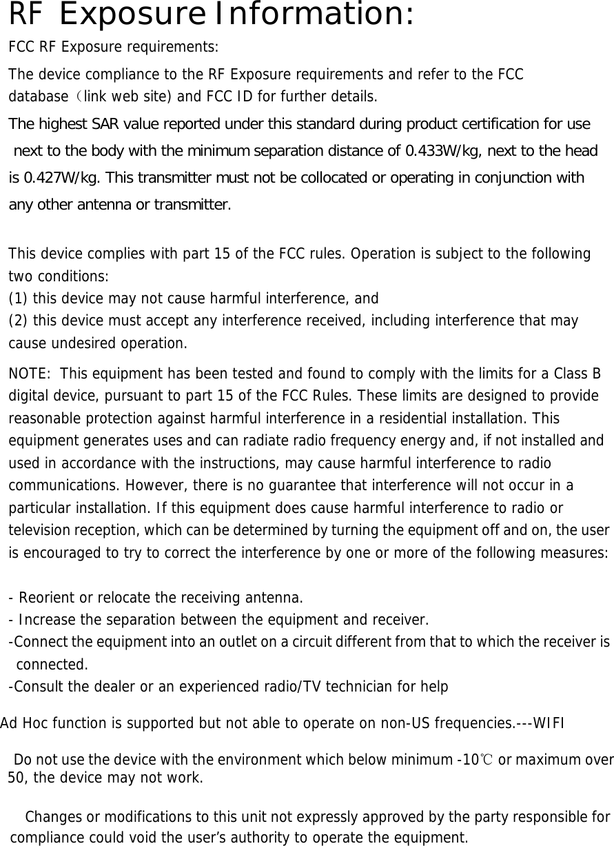  RF Exposure Information: FCC RF Exposure requirements:  The device compliance to the RF Exposure requirements and refer to the FCC database（link web site) and FCC ID for further details.The highest SAR value reported under this standard during product certification for use next to the body with the minimum separation distance of 0.433W/kg, next to the head is 0.427W/kg. This transmitter must not be collocated or operating in conjunction with any other antenna or transmitter.  This device complies with part 15 of the FCC rules. Operation is subject to the following two conditions: (1) this device may not cause harmful interference, and (2) this device must accept any interference received, including interference that may cause undesired operation.  NOTE:  This equipment has been tested and found to comply with the limits for a Class B digital device, pursuant to part 15 of the FCC Rules. These limits are designed to provide reasonable protection against harmful interference in a residential installation. This equipment generates uses and can radiate radio frequency energy and, if not installed and used in accordance with the instructions, may cause harmful interference to radio communications. However, there is no guarantee that interference will not occur in a particular installation. If this equipment does cause harmful interference to radio or television reception, which can be determined by turning the equipment off and on, the user is encouraged to try to correct the interference by one or more of the following measures:   - Reorient or relocate the receiving antenna. - Increase the separation between the equipment and receiver. -Connect the equipment into an outlet on a circuit different from that to which the receiver is connected. -Consult the dealer or an experienced radio/TV technician for help  Ad Hoc function is supported but not able to operate on non-US frequencies.---WIFI    Do not use the device with the environment which below minimum -10℃ or maximum over 50, the device may not work.        Changes or modifications to this unit not expressly approved by the party responsible for compliance could void the user’s authority to operate the equipment.       