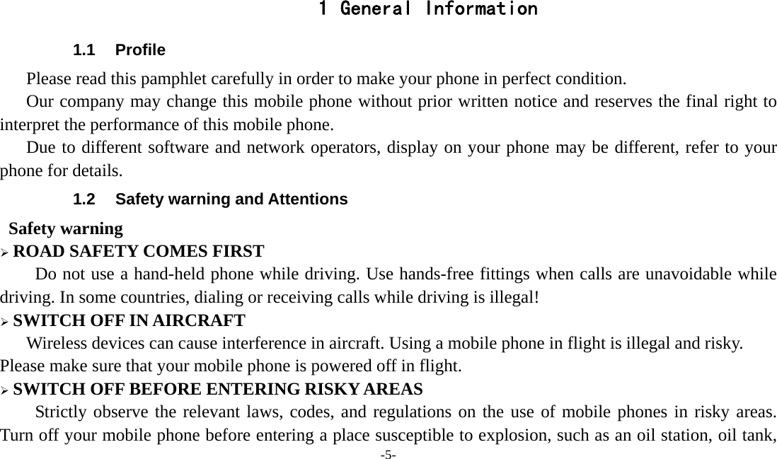  -5-  1 General Information 1.1 Profile    Please read this pamphlet carefully in order to make your phone in perfect condition.       Our company may change this mobile phone without prior written notice and reserves the final right to interpret the performance of this mobile phone.    Due to different software and network operators, display on your phone may be different, refer to your phone for details. 1.2  Safety warning and Attentions  Safety warning ¾ ROAD SAFETY COMES FIRST Do not use a hand-held phone while driving. Use hands-free fittings when calls are unavoidable while driving. In some countries, dialing or receiving calls while driving is illegal! ¾ SWITCH OFF IN AIRCRAFT Wireless devices can cause interference in aircraft. Using a mobile phone in flight is illegal and risky.     Please make sure that your mobile phone is powered off in flight. ¾ SWITCH OFF BEFORE ENTERING RISKY AREAS Strictly observe the relevant laws, codes, and regulations on the use of mobile phones in risky areas. Turn off your mobile phone before entering a place susceptible to explosion, such as an oil station, oil tank, 