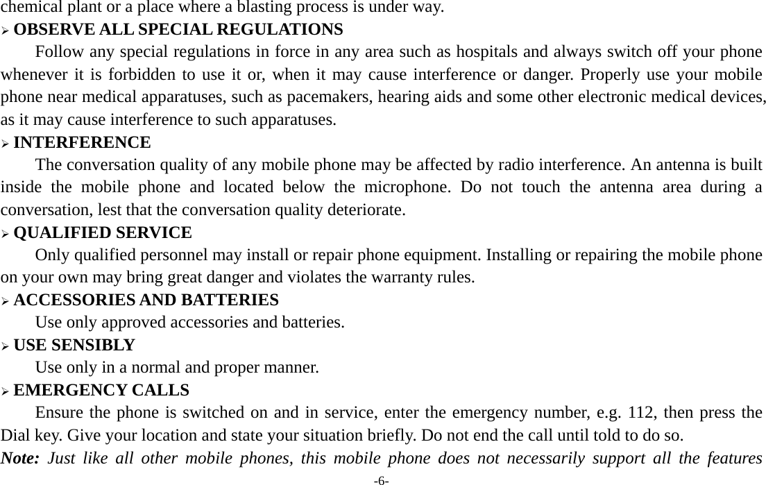  -6- chemical plant or a place where a blasting process is under way. ¾ OBSERVE ALL SPECIAL REGULATIONS Follow any special regulations in force in any area such as hospitals and always switch off your phone whenever it is forbidden to use it or, when it may cause interference or danger. Properly use your mobile phone near medical apparatuses, such as pacemakers, hearing aids and some other electronic medical devices, as it may cause interference to such apparatuses. ¾ INTERFERENCE The conversation quality of any mobile phone may be affected by radio interference. An antenna is built inside the mobile phone and located below the microphone. Do not touch the antenna area during a conversation, lest that the conversation quality deteriorate. ¾ QUALIFIED SERVICE Only qualified personnel may install or repair phone equipment. Installing or repairing the mobile phone on your own may bring great danger and violates the warranty rules. ¾ ACCESSORIES AND BATTERIES Use only approved accessories and batteries. ¾ USE SENSIBLY Use only in a normal and proper manner. ¾ EMERGENCY CALLS Ensure the phone is switched on and in service, enter the emergency number, e.g. 112, then press the Dial key. Give your location and state your situation briefly. Do not end the call until told to do so. Note: Just like all other mobile phones, this mobile phone does not necessarily support all the features 