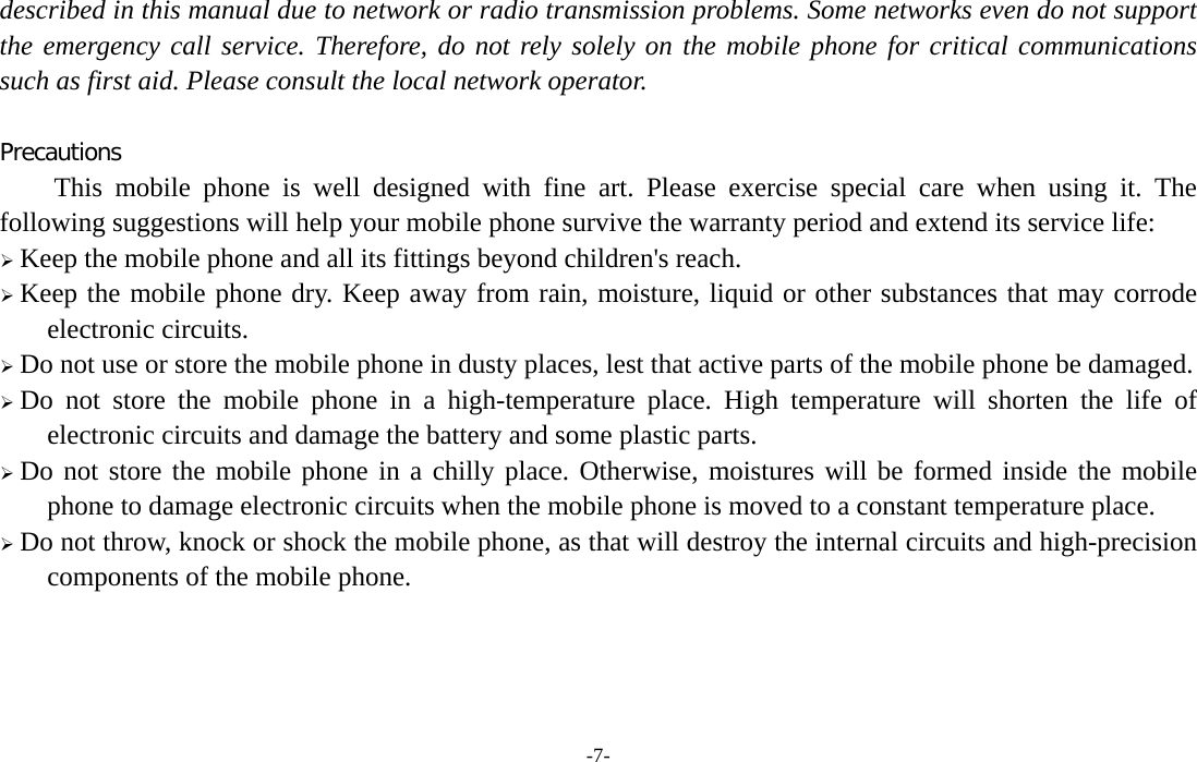  -7- described in this manual due to network or radio transmission problems. Some networks even do not support the emergency call service. Therefore, do not rely solely on the mobile phone for critical communications such as first aid. Please consult the local network operator.  Precautions This mobile phone is well designed with fine art. Please exercise special care when using it. The following suggestions will help your mobile phone survive the warranty period and extend its service life: ¾ Keep the mobile phone and all its fittings beyond children&apos;s reach. ¾ Keep the mobile phone dry. Keep away from rain, moisture, liquid or other substances that may corrode electronic circuits. ¾ Do not use or store the mobile phone in dusty places, lest that active parts of the mobile phone be damaged. ¾ Do not store the mobile phone in a high-temperature place. High temperature will shorten the life of electronic circuits and damage the battery and some plastic parts. ¾ Do not store the mobile phone in a chilly place. Otherwise, moistures will be formed inside the mobile phone to damage electronic circuits when the mobile phone is moved to a constant temperature place. ¾ Do not throw, knock or shock the mobile phone, as that will destroy the internal circuits and high-precision components of the mobile phone.    