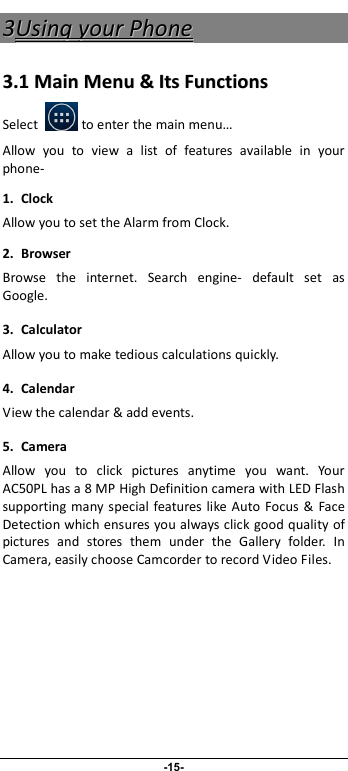                              -15- 33UUssiinngg  yyoouurr  PPhhoonnee  33..11  MMaaiinn  MMeennuu  &amp;&amp;  IIttss  FFuunnccttiioonnss  Select            to enter the main menu… Allow  you  to  view  a  list  of  features  available  in  your phone-   1. Clock Allow you to set the Alarm from Clock. 2.  Browser Browse  the  internet.  Search  engine-  default  set  as Google. 3.  Calculator Allow you to make tedious calculations quickly. 4.  Calendar View the calendar &amp; add events. 5.  Camera Allow  you  to  click  pictures  anytime  you  want.  Your AC50PL has a 8 MP High Definition camera with LED Flash supporting  many special  features like Auto Focus &amp;  Face Detection which ensures you always click good quality of pictures  and  stores  them  under  the  Gallery  folder.  In Camera, easily choose Camcorder to record Video Files.  