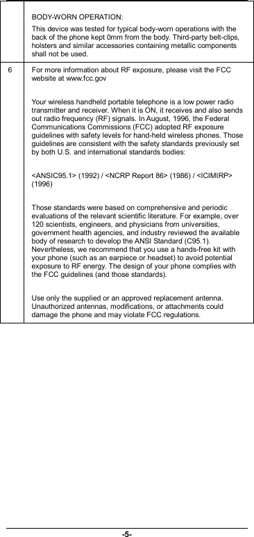                              -5-  BODY-WORN OPERATION: This device was tested for typical body-worn operations with the back of the phone kept 0mm from the body. Third-party belt-clips, holsters and similar accessories containing metallic components shall not be used.   6  For more information about RF exposure, please visit the FCC website at www.fcc.gov  Your wireless handheld portable telephone is a low power radio transmitter and receiver. When it is ON, it receives and also sends out radio frequency (RF) signals. In August, 1996, the Federal Communications Commissions (FCC) adopted RF exposure guidelines with safety levels for hand-held wireless phones. Those guidelines are consistent with the safety standards previously set by both U.S. and international standards bodies:  &lt;ANSIC95.1&gt; (1992) / &lt;NCRP Report 86&gt; (1986) / &lt;ICIMIRP&gt; (1996)  Those standards were based on comprehensive and periodic evaluations of the relevant scientific literature. For example, over 120 scientists, engineers, and physicians from universities, government health agencies, and industry reviewed the available body of research to develop the ANSI Standard (C95.1). Nevertheless, we recommend that you use a hands-free kit with your phone (such as an earpiece or headset) to avoid potential exposure to RF energy. The design of your phone complies with the FCC guidelines (and those standards).  Use only the supplied or an approved replacement antenna. Unauthorized antennas, modifications, or attachments could damage the phone and may violate FCC regulations.  