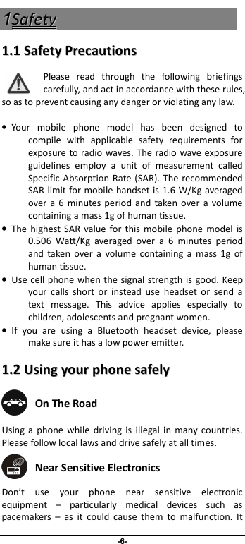                              -6- 11SSaaffeettyy  11..11  SSaaffeettyy  PPrreeccaauuttiioonnss  Please  read  through  the  following  briefings carefully, and act in accordance with these rules, so as to prevent causing any danger or violating any law.  •  Your  mobile  phone  model  has  been  designed  to compile  with  applicable  safety  requirements  for exposure to radio waves. The radio  wave exposure guidelines  employ  a  unit  of  measurement  called Specific  Absorption  Rate (SAR).  The  recommended SAR limit for mobile handset is 1.6 W/Kg averaged over a  6  minutes  period  and  taken  over  a  volume containing a mass 1g of human tissue. •  The  highest SAR  value for this  mobile  phone  model  is 0.506  Watt/Kg  averaged  over  a  6  minutes  period and  taken  over  a  volume  containing  a  mass  1g  of human tissue. •  Use  cell phone when the signal strength is good. Keep your  calls  short  or  instead  use  headset  or  send  a text  message.  This  advice  applies  especially  to children, adolescents and pregnant women. •  If  you  are  using  a  Bluetooth  headset  device,  please make sure it has a low power emitter. 11..22  UUssiinngg  yyoouurr  pphhoonnee  ssaaffeellyy   On The Road Using  a  phone  while  driving  is  illegal  in  many  countries. Please follow local laws and drive safely at all times.  Near Sensitive Electronics  Don’t  use  your  phone  near  sensitive  electronic equipment  –  particularly  medical  devices  such  as pacemakers  –  as  it  could  cause  them  to  malfunction.  It 