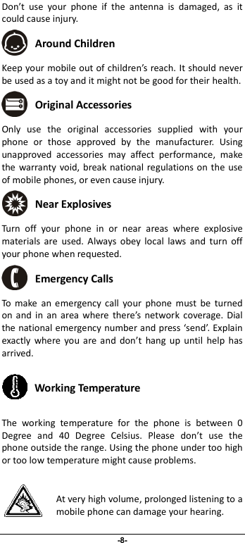                              -8- Don’t  use  your  phone  if  the  antenna  is  damaged,  as  it could cause injury.    Around Children Keep your mobile out of children’s reach. It should never be used as a toy and it might not be good for their health.    Original Accessories Only  use  the  original  accessories  supplied  with  your phone  or  those  approved  by  the  manufacturer.  Using unapproved  accessories  may  affect  performance,  make the warranty  void, break national regulations on the use of mobile phones, or even cause injury.  Near Explosives  Turn  off  your  phone  in  or  near  areas  where  explosive materials  are  used.  Always  obey  local  laws  and  turn  off your phone when requested.  Emergency Calls To  make  an  emergency  call  your  phone  must  be  turned on  and  in  an  area  where  there’s  network  coverage. Dial the national emergency number and press ‘send’. Explain exactly  where  you  are  and  don’t  hang  up  until  help  has arrived.  Working Temperature The  working  temperature  for  the  phone  is  between  0 Degree  and  40  Degree  Celsius.  Please  don’t  use  the phone outside the range. Using the phone under too high or too low temperature might cause problems.  At very high volume, prolonged listening to a mobile phone can damage your hearing. 