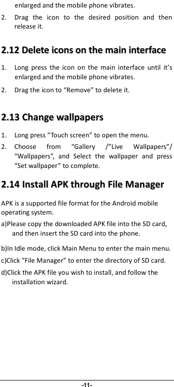                              -11- enlarged and the mobile phone vibrates. 2. Drag  the  icon  to  the  desired  position  and  then release it.   22..1122  DDeelleettee  iiccoonnss  oonn  tthhee  mmaaiinn  iinntteerrffaaccee  1. Long  press  the  icon  on  the  main  interface  until  it’s enlarged and the mobile phone vibrates.   2. Drag the icon to “Remove” to delete it.   22..1133  CChhaannggee  wwaallllppaappeerrss  1. Long press “Touch screen” to open the menu. 2. Choose  from  “Gallery  /”Live  Wallpapers”/ “Wallpapers”,  and  Select  the  wallpaper  and  press “Set wallpaper” to complete.   22..1144  IInnssttaallll  AAPPKK  tthhrroouugghh  FFiillee  MMaannaaggeerr  APK is a supported file format for the Android mobile operating system. a)Please copy the downloaded APK file into the SD card, and then insert the SD card into the phone.   b)In Idle mode, click Main Menu to enter the main menu. c)Click “File Manager” to enter the directory of SD card. d)Click the APK file you wish to install, and follow the installation wizard. 