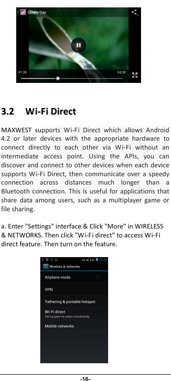                              -16-            33..22      WWii--FFii  DDiirreecctt  MAXWEST  supports  Wi-Fi  Direct  which  allows  Android 4.2  or  later  devices  with  the  appropriate  hardware  to connect  directly  to  each  other  via  Wi-Fi  without  an intermediate  access  point.  Using  the  APIs,  you  can discover and connect to other devices when each device supports  Wi-Fi  Direct,  then  communicate  over  a speedy connection  across  distances  much  longer  than  a Bluetooth connection.  This is  useful for applications  that share  data  among  users,  such  as  a  multiplayer  game  or file sharing.  a. Enter &quot;Settings&quot; interface &amp; Click &quot;More&quot; in WIRELESS &amp; NETWORKS. Then click &quot;Wi-Fi direct&quot; to access Wi-Fi direct feature. Then turn on the feature.               