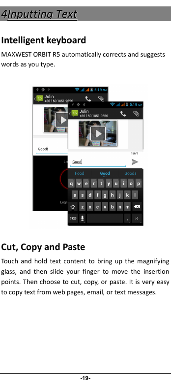                              -19- 44IInnppuuttttiinngg  TTeexxtt  Intelligent keyboard MAXWEST ORBIT R5 automatically corrects and suggests words as you type.         Cut, Copy and Paste Touch  and  hold  text content  to  bring  up  the  magnifying glass,  and  then  slide  your  finger  to  move  the  insertion points. Then choose to cut, copy, or paste. It is very easy to copy text from web pages, email, or text messages. 