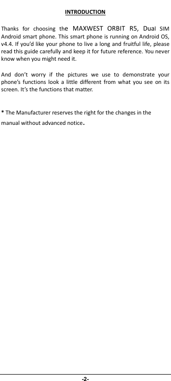                              -2- INTRODUCTION Thanks  for  choosing  the  MAXWEST  ORBIT  R5,  Dual  SIM Android smart phone. This smart phone is running on Android OS, v4.4. If you’d like your phone to live a long and fruitful life, please read this guide carefully and keep it for future reference. You never know when you might need it.   And  don’t  worry  if  the  pictures  we  use  to  demonstrate  your phone’s  functions  look  a  little different from  what  you  see  on  its screen. It’s the functions that matter.  * The Manufacturer reserves the right for the changes in the manual without advanced notice. 