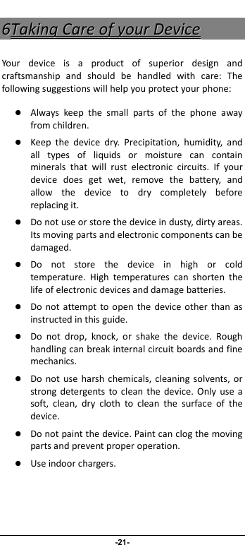                              -21- 66TTaakkiinngg  CCaarree  ooff  yyoouurr  DDeevviiccee  Your  device  is  a  product  of  superior  design  and craftsmanship  and  should  be  handled  with  care:  The following suggestions will help you protect your phone:    Always  keep  the  small  parts  of  the  phone  away from children.    Keep  the  device  dry.  Precipitation,  humidity,  and all  types  of  liquids  or  moisture  can  contain minerals  that  will  rust  electronic  circuits.  If  your device  does  get  wet,  remove  the  battery,  and allow  the  device  to  dry  completely  before replacing it.    Do not use or store the device in dusty, dirty areas. Its moving parts and electronic components can be damaged.  Do  not  store  the  device  in  high  or  cold temperature.  High  temperatures  can  shorten  the life of electronic devices and damage batteries.  Do  not attempt  to  open  the  device other than  as instructed in this guide.  Do  not  drop,  knock,  or  shake  the  device.  Rough handling can break internal circuit boards and fine mechanics.    Do  not  use  harsh  chemicals, cleaning  solvents, or strong  detergents  to clean  the device.  Only  use a soft,  clean,  dry  cloth  to  clean  the  surface  of  the device.  Do not paint the device. Paint can clog the moving parts and prevent proper operation.    Use indoor chargers.    