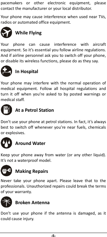                              -5- pacemakers  or  other  electronic  equipment,  please contact the manufacturer or your local distributor. Your phone may cause interference when used near TVs, radios or automated office equipment.  While Flying Your  phone  can  cause  interference  with  aircraft equipment. So it’s essential you follow airline regulations. And if airline personnel ask you to switch off your phone, or disable its wireless functions, please do as they say.  In Hospital Your  phone  may  interfere  with  the  normal  operation  of medical  equipment.  Follow  all  hospital  regulations  and turn  it  off  when  you’re  asked  to  by  posted  warnings  or medical staff.    At a Petrol Station Don’t use your phone at petrol stations. In fact, it’s always best to switch off whenever you’re near fuels, chemicals or explosives.  Around Water Keep your phone  away from  water (or any other  liquid). It’s not a waterproof model.      Making Repairs Never  take  your  phone  apart.  Please  leave  that  to  the professionals. Unauthorized repairs could break the terms of your warranty.  Broken Antenna Don’t  use  your  phone  if  the  antenna  is  damaged,  as  it could cause injury.   