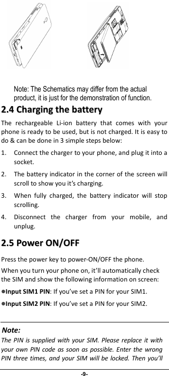                              -9-                 Note: The Schematics may differ from the actual product, it is just for the demonstration of function. 22..44  CChhaarrggiinngg  tthhee  bbaatttteerryy  The  rechargeable  Li-ion  battery  that  comes  with  your phone is ready to be used, but is not charged. It is easy to do &amp; can be done in 3 simple steps below:   1. Connect the charger to your phone, and plug it into a socket.   2. The battery indicator in the corner of the screen will scroll to show you it’s charging.   3. When  fully  charged,  the  battery  indicator  will  stop scrolling.   4. Disconnect  the  charger  from  your  mobile,  and unplug.   22..55  PPoowweerr  OONN//OOFFFF  Press the power key to power-ON/OFF the phone. When you turn your phone on, it’ll automatically check the SIM and show the following information on screen: Input SIM1 PIN: If you’ve set a PIN for your SIM1.  Input SIM2 PIN: If you’ve set a PIN for your SIM2.  Note: The PIN is supplied with  your SIM.  Please replace  it with your own  PIN code as soon as  possible.  Enter the wrong PIN three times,  and your SIM will be locked. Then you’ll 