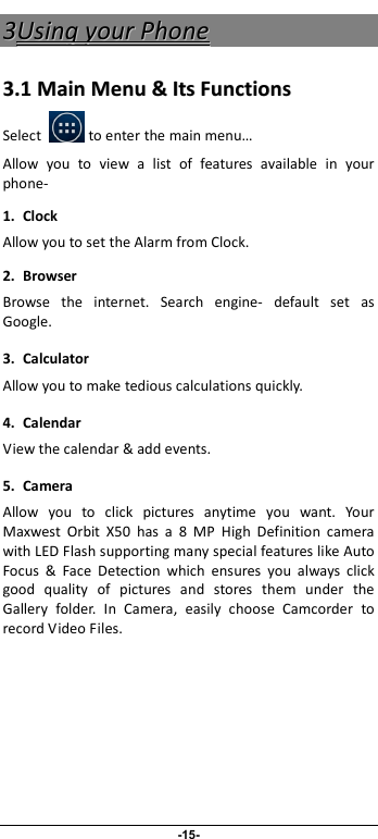                              -15- 33UUssiinngg  yyoouurr  PPhhoonnee  33..11  MMaaiinn  MMeennuu  &amp;&amp;  IIttss  FFuunnccttiioonnss  Select            to enter the main menu… Allow  you  to  view  a  list  of  features  available  in  your phone-   1. Clock Allow you to set the Alarm from Clock. 2.  Browser Browse  the  internet.  Search  engine-  default  set  as Google. 3.  Calculator Allow you to make tedious calculations quickly. 4.  Calendar View the calendar &amp; add events. 5.  Camera Allow  you  to  click  pictures  anytime  you  want.  Your Maxwest  Orbit  X50  has  a  8  MP  High  Definition  camera with LED Flash supporting many special features like Auto Focus  &amp;  Face  Detection  which  ensures  you  always  click good  quality  of  pictures  and  stores  them  under  the Gallery  folder.  In  Camera,  easily  choose  Camcorder  to record Video Files.  