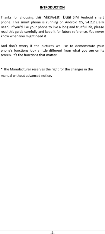                             -2- INTRODUCTION Thanks  for  choosing  the  Maxwest,  Dual  SIM  Android  smart phone.  This  smart  phone  is  running  on  Android  OS,  v4.2.2  (Jelly Bean). If you’d like your phone to live a long and fruitful life, please read this guide carefully and keep it for future reference. You never know when you might need it.   And  don’t  worry  if  the  pictures  we  use  to  demonstrate  your phone’s  functions  look  a  little  different from what  you  see  on  its screen. It’s the functions that matter.  * The Manufacturer reserves the right for the changes in the manual without advanced notice. 