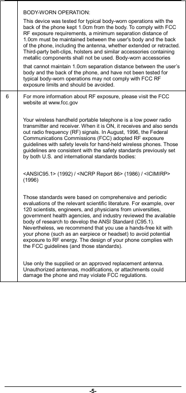                              -5-  BODY-WORN OPERATION: This device was tested for typical body-worn operations with the back of the phone kept 1.0cm from the body. To comply with FCC RF exposure requirements, a minimum separation distance of 1.0cm must be maintained between the user&apos;s body and the back of the phone, including the antenna, whether extended or retracted. Third-party belt-clips, holsters and similar accessories containing metallic components shall not be used. Body-worn accessories that cannot maintain 1.0cm separation distance between the user’s body and the back of the phone, and have not been tested for typical body-worn operations may not comply with FCC RF exposure limits and should be avoided. 6  For more information about RF exposure, please visit the FCC website at www.fcc.gov  Your wireless handheld portable telephone is a low power radio transmitter and receiver. When it is ON, it receives and also sends out radio frequency (RF) signals. In August, 1996, the Federal Communications Commissions (FCC) adopted RF exposure guidelines with safety levels for hand-held wireless phones. Those guidelines are consistent with the safety standards previously set by both U.S. and international standards bodies:  &lt;ANSIC95.1&gt; (1992) / &lt;NCRP Report 86&gt; (1986) / &lt;ICIMIRP&gt; (1996)  Those standards were based on comprehensive and periodic evaluations of the relevant scientific literature. For example, over 120 scientists, engineers, and physicians from universities, government health agencies, and industry reviewed the available body of research to develop the ANSI Standard (C95.1). Nevertheless, we recommend that you use a hands-free kit with your phone (such as an earpiece or headset) to avoid potential exposure to RF energy. The design of your phone complies with the FCC guidelines (and those standards).  Use only the supplied or an approved replacement antenna. Unauthorized antennas, modifications, or attachments could damage the phone and may violate FCC regulations.  