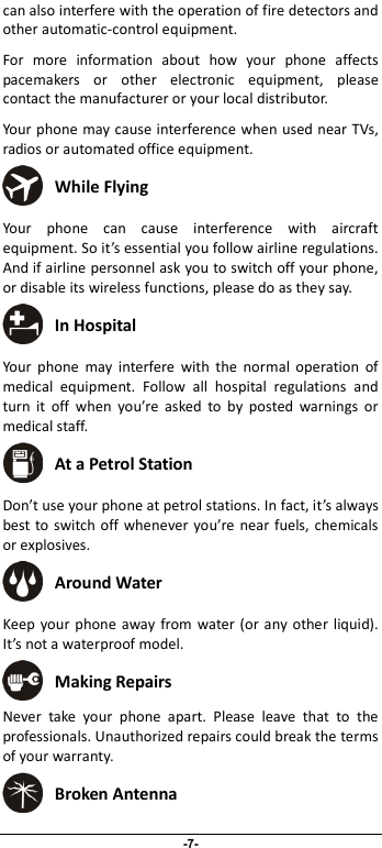                              -7- can also interfere with the operation of fire detectors and other automatic-control equipment.   For  more  information  about  how  your  phone  affects pacemakers  or  other  electronic  equipment,  please contact the manufacturer or your local distributor. Your phone may cause interference when used near TVs, radios or automated office equipment.  While Flying Your  phone  can  cause  interference  with  aircraft equipment. So it’s essential you follow airline regulations. And if airline personnel ask you to switch off your phone, or disable its wireless functions, please do as they say.  In Hospital Your  phone  may  interfere  with  the  normal  operation  of medical  equipment.  Follow  all  hospital  regulations  and turn  it  off  when  you’re  asked  to  by  posted  warnings  or medical staff.    At a Petrol Station Don’t use your phone at petrol stations. In fact, it’s always best to switch off whenever you’re near fuels, chemicals or explosives.  Around Water Keep your phone away from water (or any  other  liquid). It’s not a waterproof model.      Making Repairs Never  take  your  phone  apart.  Please  leave  that  to  the professionals. Unauthorized repairs could break the terms of your warranty.  Broken Antenna 