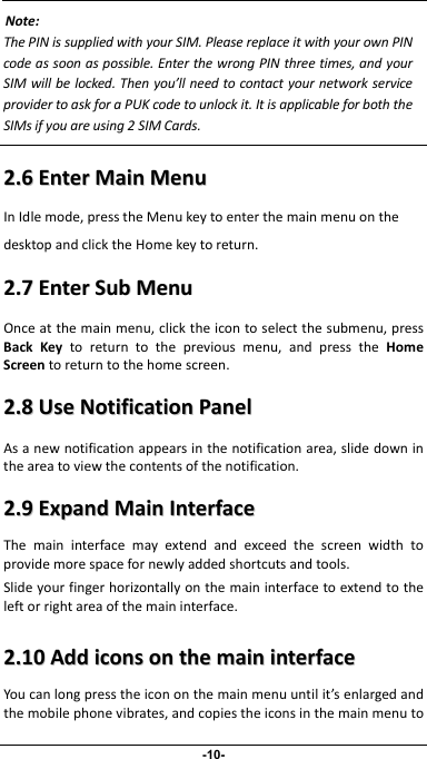                 -10- Note:ThePINissuppliedwithyourSIM.PleasereplaceitwithyourownPINcodeassoonaspossible.EnterthewrongPINthreetimes,andyourSIMwillbelocked.Thenyou’llneedtocontactyournetworkserviceprovidertoaskforaPUKcodetounlockit.ItisapplicableforboththeMsifyouareusing2SIMCards.SI 22..66EEnntteerrMMaaiinnMMeennuuInIdlemode,presstheMenukeytoenterthemainmenuonthedesktopandclicktheHomekeytoreturn.22..77EEnntteerrSSuubbMMeennuuOnceatthemainmenu,clicktheicontoselectthesubmenu,pressBackKeytoreturntothepreviousmenu,andpresstheHomeScreentoreturntothehomescreen.22..88UUsseeNNoottiiffiiccaattiioonnPPaanneellAsanewnotificationappearsinthenotificationarea,slidedownintheareatoviewthecontentsofthenotification.22..99EExxppaannddMMaaiinnIInntteerrffaacceeThemaininterfacemayextendandexceedthescreenwidthtoprovidemorespacefornewlyaddedshortcutsandtools.Slideyourfingerhorizontallyonthemaininterfacetoextendtotheleftorrightareaofthemaininterface.22..1100AAddddiiccoonnssoonntthheemmaaiinniinntteerrffaacceeYoucanlongpresstheicononthemainmenuuntilit’senlargedandthemobilephonevibrates,andcopiestheiconsinthemainmenuto
