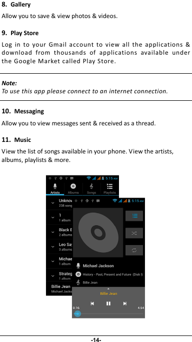                 8.GalleryAllowyoutosave&amp;viewphotos&amp;videos.9.PlayStoreLogintoyourGmailaccounttoviewalltheapplications&amp;downloadfromthousandsofapplicationsavailableundertheGoogleMarketcalledPlayStore.Note:Tousethisapppleaseconnecttoaninternetconnection. 10.MessagingAllowyoutoviewmessagessent&amp;receivedasathread.11.MusicViewthelistofsongsavailableinyourphone.Viewtheartists,albums,playlists&amp;more. -14- 