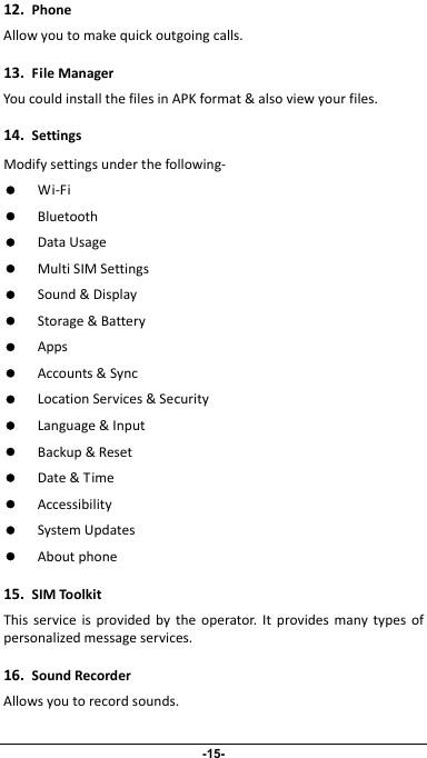                 -15- 12.PhoneAllowyoutomakequickoutgoingcalls.13.FileManagerYoucouldinstallthefilesinAPKformat&amp;alsoviewyourfiles.14.SettingsModifysettingsunderthefollowing‐z Wi‐Fiz Bluetoothz DataUsagez MultiSIMSettingsz Sound&amp;Displayz Storage&amp;Batteryz Appsz Accounts&amp;Syncz LocationServices&amp;Securityz Language&amp;Inputz Backup&amp;Resetz Date&amp;Timez Accessibilityz SystemUpdatesz Aboutphone15.SIMToolkitThisserviceisprovidedbytheoperator.Itprovidesmanytypesofpersonalizedmessageservices.16.SoundRecorderAllowsyoutorecordsounds.