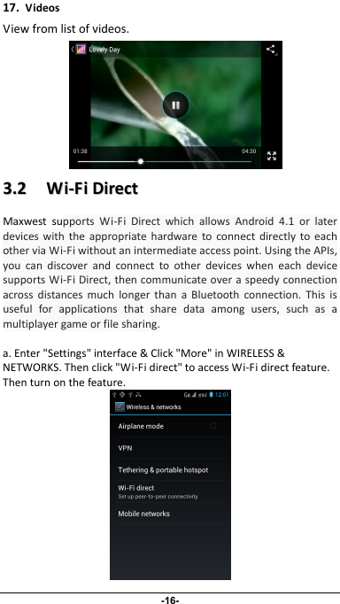                 17.VideosViewfromlistofvideos.-16- 33..22WWii‐‐FFiiDDiirreeccttMaxwestsupportsWi‐FiDirectwhichallowsAndroid4.1orlaterdeviceswiththeappropriatehardwaretoconnectdirectlytoeachotherviaWi‐Fiwithoutanintermediateaccesspoint.UsingtheAPIs,youcandiscoverandconnecttootherdeviceswheneachdevicesupportsWi‐FiDirect,thencommunicateoveraspeedyconnectionacrossdistancesmuchlongerthanaBluetoothconnection.Thisisusefulforapplicationsthatsharedataamongusers,suchasamultiplayergameorfilesharing.a.Enter&quot;Settings&quot;interface&amp;Click&quot;More&quot;inWIRELESS&amp;NETWORKS.Thenclick&quot;Wi‐Fidirect&quot;toaccessWi‐Fidirectfeature.Thenturnonthefeature.