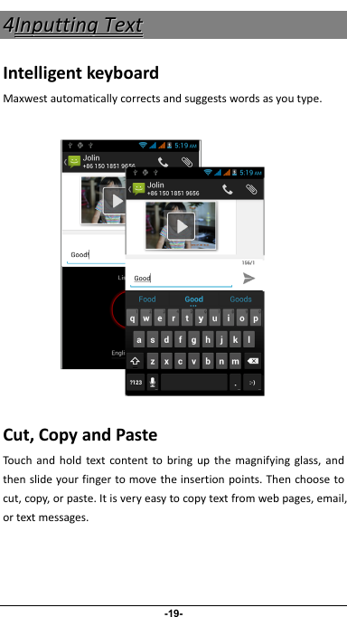                 -19- 44IInnppuuttttiinnggTTeexxttIntelligentkeyboardMaxwestautomaticallycorrectsandsuggestswordsasyoutype.      Cut,CopyandPasteTouchandholdtextcontenttobringupthemagnifyingglass,andthenslideyourfingertomovetheinsertionpoints.Thenchoosetocut,copy,orpaste.Itisveryeasytocopytextfromwebpages,email,ortextmessages.