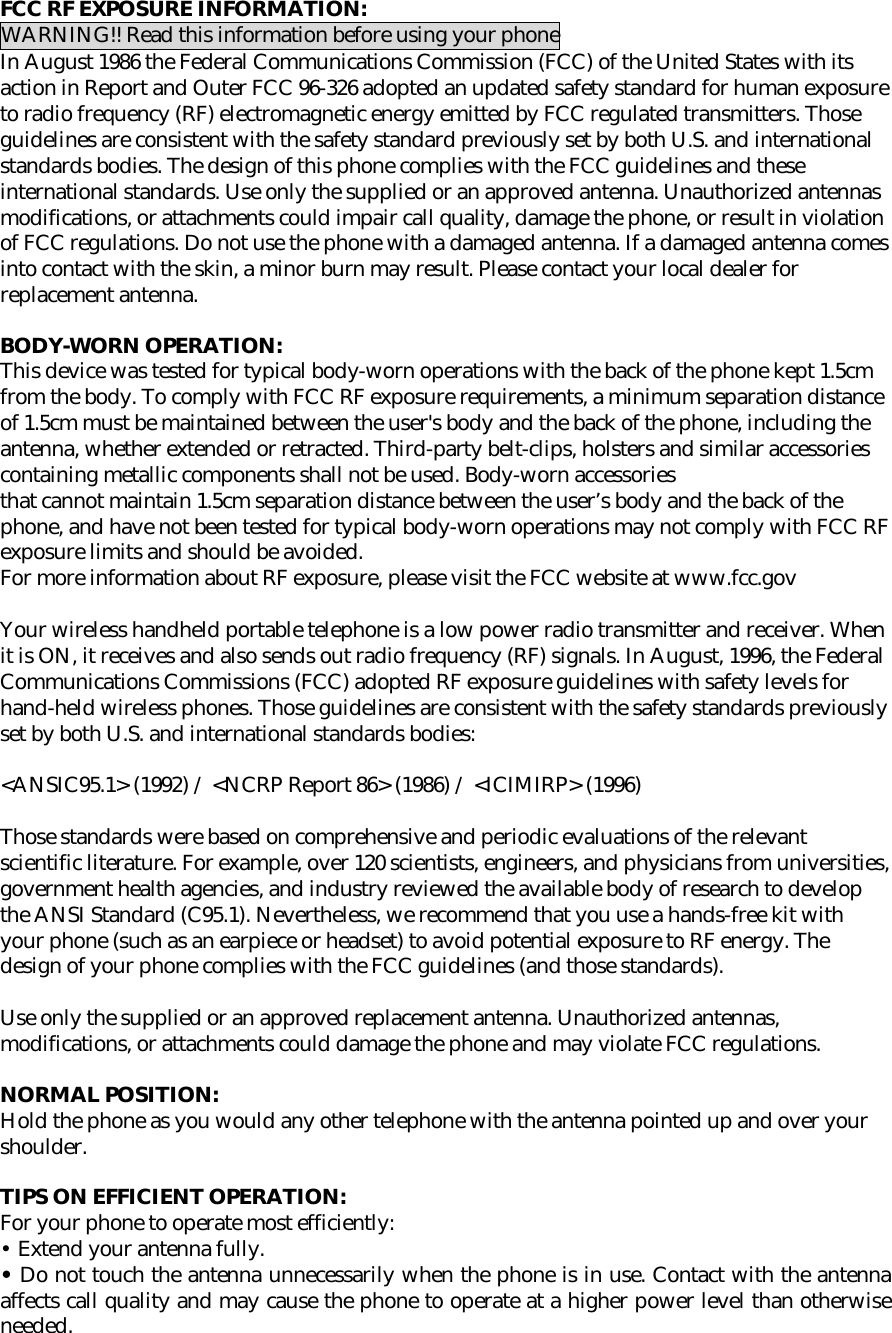  FCC RF EXPOSURE INFORMATION: WARNING!! Read this information before using your phone In August 1986 the Federal Communications Commission (FCC) of the United States with its action in Report and Outer FCC 96-326 adopted an updated safety standard for human exposure to radio frequency (RF) electromagnetic energy emitted by FCC regulated transmitters. Those guidelines are consistent with the safety standard previously set by both U.S. and international standards bodies. The design of this phone complies with the FCC guidelines and these international standards. Use only the supplied or an approved antenna. Unauthorized antennas modifications, or attachments could impair call quality, damage the phone, or result in violation of FCC regulations. Do not use the phone with a damaged antenna. If a damaged antenna comes into contact with the skin, a minor burn may result. Please contact your local dealer for replacement antenna.  BODY-WORN OPERATION: This device was tested for typical body-worn operations with the back of the phone kept 1.5cm from the body. To comply with FCC RF exposure requirements, a minimum separation distance of 1.5cm must be maintained between the user&apos;s body and the back of the phone, including the antenna, whether extended or retracted. Third-party belt-clips, holsters and similar accessories containing metallic components shall not be used. Body-worn accessories that cannot maintain 1.5cm separation distance between the user’s body and the back of the phone, and have not been tested for typical body-worn operations may not comply with FCC RF exposure limits and should be avoided. For more information about RF exposure, please visit the FCC website at www.fcc.gov  Your wireless handheld portable telephone is a low power radio transmitter and receiver. When it is ON, it receives and also sends out radio frequency (RF) signals. In August, 1996, the Federal Communications Commissions (FCC) adopted RF exposure guidelines with safety levels for hand-held wireless phones. Those guidelines are consistent with the safety standards previously set by both U.S. and international standards bodies:  &lt;ANSIC95.1&gt; (1992) / &lt;NCRP Report 86&gt; (1986) / &lt;ICIMIRP&gt; (1996)  Those standards were based on comprehensive and periodic evaluations of the relevant scientific literature. For example, over 120 scientists, engineers, and physicians from universities, government health agencies, and industry reviewed the available body of research to develop the ANSI Standard (C95.1). Nevertheless, we recommend that you use a hands-free kit with your phone (such as an earpiece or headset) to avoid potential exposure to RF energy. The design of your phone complies with the FCC guidelines (and those standards).  Use only the supplied or an approved replacement antenna. Unauthorized antennas, modifications, or attachments could damage the phone and may violate FCC regulations.   NORMAL POSITION:  Hold the phone as you would any other telephone with the antenna pointed up and over your shoulder.  TIPS ON EFFICIENT OPERATION:  For your phone to operate most efficiently: • Extend your antenna fully. • Do not touch the antenna unnecessarily when the phone is in use. Contact with the antenna affects call quality and may cause the phone to operate at a higher power level than otherwise needed.     