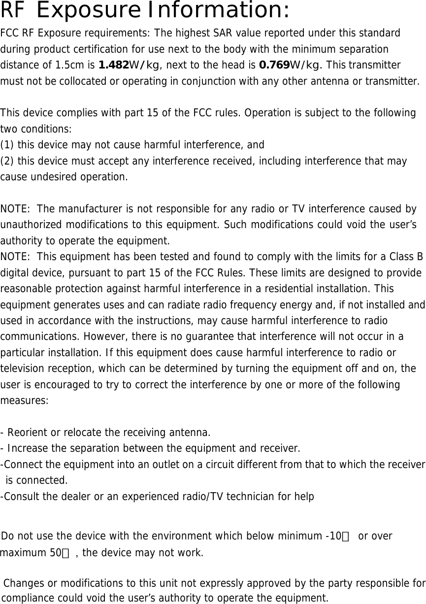  RF Exposure Information: FCC RF Exposure requirements: The highest SAR value reported under this standard during product certification for use next to the body with the minimum separation distance of 1.5cm is 1.482W/kg, next to the head is 0.769W/kg. This transmitter must not be collocated or operating in conjunction with any other antenna or transmitter.   This device complies with part 15 of the FCC rules. Operation is subject to the following two conditions: (1) this device may not cause harmful interference, and (2) this device must accept any interference received, including interference that may cause undesired operation.   NOTE: The manufacturer is not responsible for any radio or TV interference caused by unauthorized modifications to this equipment. Such modifications could void the user’s authority to operate the equipment. NOTE:  This equipment has been tested and found to comply with the limits for a Class B digital device, pursuant to part 15 of the FCC Rules. These limits are designed to provide reasonable protection against harmful interference in a residential installation. This equipment generates uses and can radiate radio frequency energy and, if not installed and used in accordance with the instructions, may cause harmful interference to radio communications. However, there is no guarantee that interference will not occur in a particular installation. If this equipment does cause harmful interference to radio or television reception, which can be determined by turning the equipment off and on, the user is encouraged to try to correct the interference by one or more of the following measures:   - Reorient or relocate the receiving antenna. - Increase the separation between the equipment and receiver. -Connect the equipment into an outlet on a circuit different from that to which the receiver is connected. -Consult the dealer or an experienced radio/TV technician for help     Do not use the device with the environment which below minimum -10℃   or over maximum 50℃ ，the device may not work.        Changes or modifications to this unit not expressly approved by the party responsible for compliance could void the user’s authority to operate the equipment.   