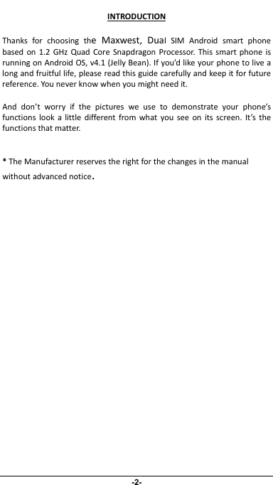                 -2- INTRODUCTIONThanksforchoosingtheMaxwest,DualSIMAndroidsmartphonebasedon1.2GHzQuadCoreSnapdragonProcessor.ThissmartphoneisrunningonAndroidOS,v4.1(JellyBean).Ifyou’dlikeyourphonetolivealongandfruitfullife,pleasereadthisguidecarefullyandkeepitforfuturereference.Youneverknowwhenyoumightneedit.Anddon’tworryifthepicturesweusetodemonstrateyourphone’sfunctionslookalittledifferentfromwhatyouseeonitsscreen.It’sthefunctionsthatmatter.*TheManufacturerreservestherightforthechangesinthemanualwithoutadvancednotice.