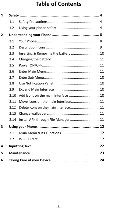                 -3- TableofContents1Safety ........................................................................ 41.1SafetyPrecautions ..................................................41.2Usingyourphonesafely ..........................................42UnderstandingyourPhone ........................................... 82.1YourPhone.............................................................82.2DescriptionIcons ....................................................92.3Inserting&amp;Removingthebattery ............................102.4Chargingthebattery ...............................................112.5PowerON/OFF........................................................112.6EnterMainMenu....................................................112.7EnterSubMenu......................................................102.8UseNotificationPanel.............................................102.9ExpandMainInterface ............................................102.10Addiconsonthemaininterface ..............................102.11Moveiconsonthemaininterface............................112.12Deleteiconsonthemaininterface.............................112.13Changewallpapers..................................................112.14InstallAPKthroughFileManager.............................113UsingyourPhone ........................................................ 123.1MainMenu&amp;ItsFunctions .....................................123.2Wi‐FiDirect............................................................124InputtingText ............................................................. 225Maintenance .............................................................. 236TakingCareofyourDevice............................................ 24