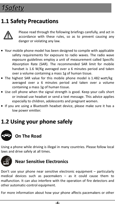                 11-4- SSaaffeettyy  11..11SSaaffeettyyPPrreeccaauuttiioonnssPleasereadthroughthefollowingbriefingscarefully,andactinaccordancewiththeserules,soastopreventcausinganydangerorviolatinganylaw.•Yourmobilephonemodelhasbeendesignedtocompilewithapplicablesafetyrequirementsforexposuretoradiowaves.TheradiowaveexposureguidelinesemployaunitofmeasurementcalledSpecificAbsorptionRate(SAR).TherecommendedSARlimitformobilehandsetis1.6W/Kgaveragedovera6minutesperiodandtakenoveravolumecontainingamass1gofhumantissue.•ThehighestSARvalueforthismobilephonemodelis 1.482 watt/kg averagedovera6minutesperiodandtakenoveravolumecontainingamass1gofhumantissue.•Usecellphonewhenthesignalstrengthisgood.Keepyourcallsshortorinsteaduseheadsetorsendatextmessage.Thisadviceappliesespeciallytochildren,adolescentsandpregnantwomen.•IfyouareusingaBluetoothheadsetdevice,pleasemakesureithasalowpoweremitter.11..22UUssiinnggyyoouurrpphhoonneessaaffeellyy OnTheRoad Usingaphonewhiledrivingisillegalinmanycountries.Pleasefollowlocallawsanddrivesafelyatalltimes. NearSensitiveElectronics Don’tuseyourphonenearsensitiveelectronicequipment–particularlymedicaldevicessuchaspacemakers–asitcouldcausethemtomalfunction.Itcanalsointerferewiththeoperationoffiredetectorsandotherautomatic‐controlequipment.Formoreinformationabouthowyourphoneaffectspacemakersorother