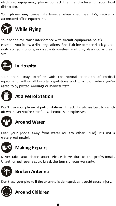                 electronicequipment,pleasecontactthemanufactureroryourlocaldistributor.YourphonemaycauseinterferencewhenusednearTVs,radiosorautomatedofficeequipment. WhileFlyingYourphonecancauseinterferencewithaircraftequipment.Soit’sessentialyoufollowairlineregulations.Andifairlinepersonnelaskyoutoswitchoffyourphone,ordisableitswirelessfunctions,pleasedoastheysay.  InHospital Yourphonemayinterferewiththenormaloperationofmedicalequipment.Followallhospitalregulationsandturnitoffwhenyou’reaskedtobypostedwarningsormedicalstaff. AtaPetrolStation Don’tuseyourphoneatpetrolstations.Infact,it’salwaysbesttoswitchoffwheneveryou’renearfuels,chemicalsorexplosives. AroundWater Keepyourphoneawayfromwater(oranyotherliquid).It’snotawaterproofmodel. MakingRepairs Nevertakeyourphoneapart.Pleaseleavethattotheprofessionals.Unauthorizedrepairscouldbreakthetermsofyourwarranty. BrokenAntenna Don’tuseyourphoneiftheantennaisdamaged,asitcouldcauseinjury. AroundChildren -5- 