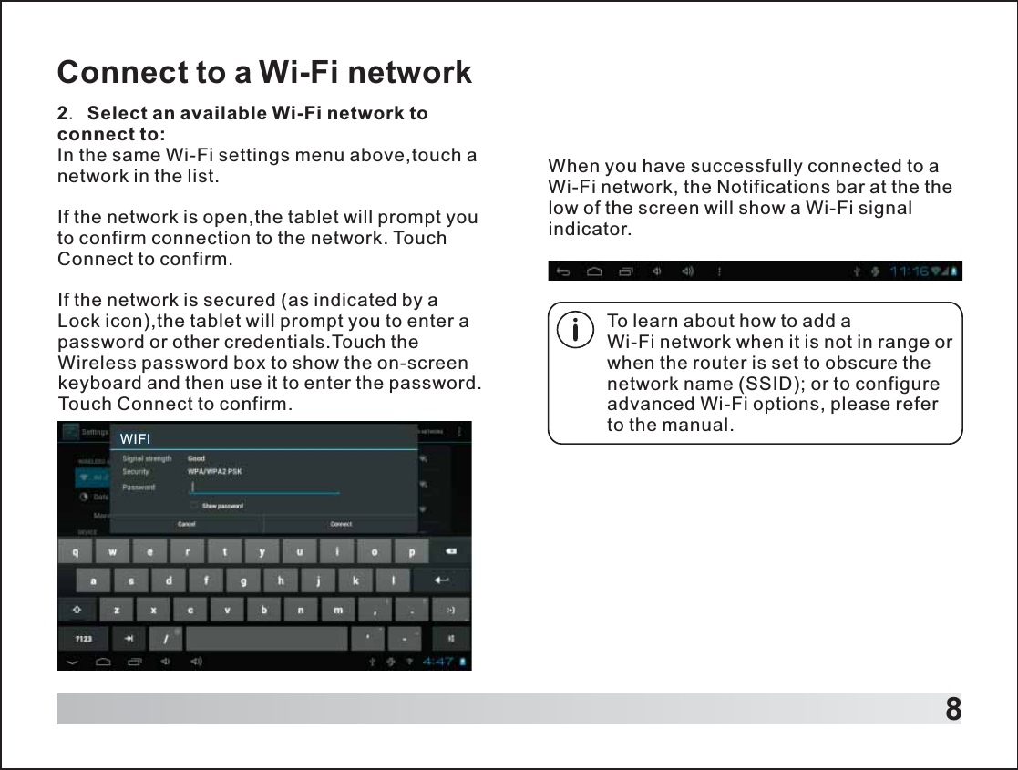 8Connect to a Wi-Fi network2. Select an available Wi-Fi network to connect to: In the same Wi-Fi settings menu above,touch a network in the list.If the network is open,the tablet will prompt you to confirm connection to the network. Touch Connect to confirm.If the network is secured (as indicated by a Lock icon),the tablet will prompt you to enter a password or other credentials.Touch the Wireless password box to show the on-screen keyboard and then use it to enter the password. Touch Connect to confirm.To learn about how to add a Wi-Fi network when it is not in range or when the router is set to obscure the network name (SSID); or to configure advanced Wi-Fi options, please refer to the manual.When you have successfully connected to a Wi-Fi network, the Notifications bar at the the low of the screen will show a Wi-Fi signal indicator.WIFI